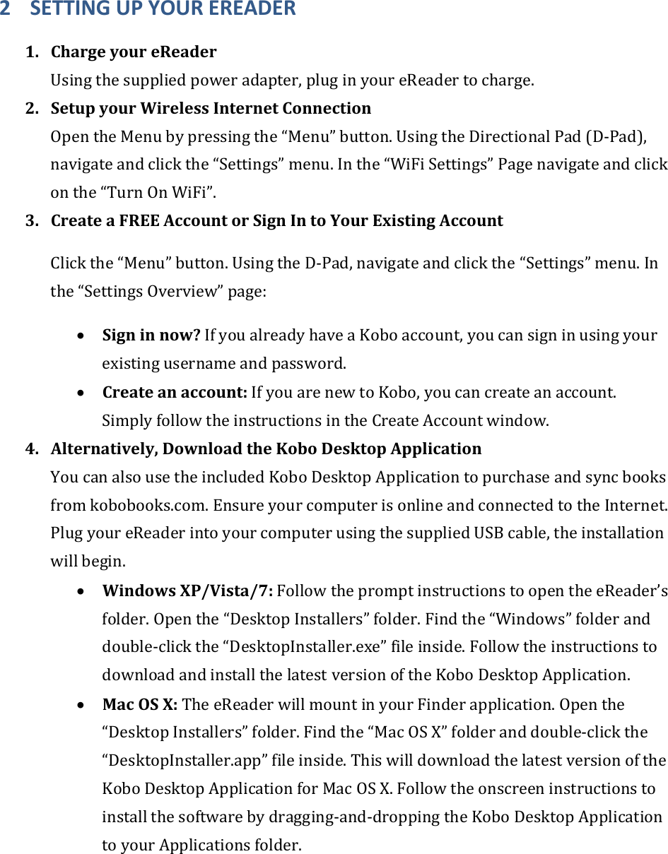 2 SETTINGUPYOUREREADER1. ChargeyoureReaderUsingthesuppliedpoweradapter,pluginyoureReadertocharge.2. SetupyourWirelessInternetConnectionOpentheMenubypressingthe“Menu”button.UsingtheDirectionalPad(D‐Pad),navigateandclickthe“Settings”menu.Inthe“WiFiSettings”Pagenavigateandclickonthe“TurnOnWiFi”.3. CreateaFREEAccountorSignIntoYourExistingAccountClickthe“Menu”button.UsingtheD‐Pad,navigateandclickthe“Settings”menu.Inthe“SettingsOverview”page:• Signinnow?IfyoualreadyhaveaKoboaccount,youcansigninusingyourexistingusernameandpassword.• Createanaccount:IfyouarenewtoKobo,youcancreateanaccount.SimplyfollowtheinstructionsintheCreateAccountwindow.4. Alternatively,DownloadtheKoboDesktopApplicationYoucanalsousetheincludedKoboDesktopApplicationtopurchaseandsyncbooksfromkobobooks.com.EnsureyourcomputerisonlineandconnectedtotheInternet.PlugyoureReaderintoyourcomputerusingthesuppliedUSBcable,theinstallationwillbegin.• WindowsXP/Vista/7:FollowthepromptinstructionstoopentheeReader’sfolder.Openthe“DesktopInstallers”folder.Findthe“Windows”folderanddouble‐clickthe“DesktopInstaller.exe”fileinside.FollowtheinstructionstodownloadandinstallthelatestversionoftheKoboDesktopApplication.• MacOSX:TheeReaderwillmountinyourFinderapplication.Openthe“DesktopInstallers”folder.Findthe“MacOSX”folderanddouble‐clickthe“DesktopInstaller.app”fileinside.ThiswilldownloadthelatestversionoftheKoboDesktopApplicationforMacOSX.Followtheonscreeninstructionstoinstallthesoftwarebydragging‐and‐droppingtheKoboDesktopApplicationtoyourApplicationsfolder.