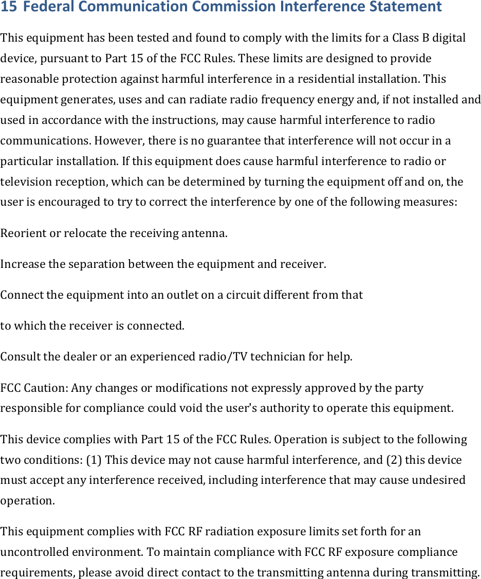 15 FederalCommunicationCommissionInterferenceStatementThisequipmenthasbeentestedandfoundtocomplywiththelimitsforaClassBdigitaldevice,pursuanttoPart15oftheFCCRules.Theselimitsaredesignedtoprovidereasonableprotectionagainstharmfulinterferenceinaresidentialinstallation.Thisequipmentgenerates,usesandcanradiateradiofrequencyenergyand,ifnotinstalledandusedinaccordancewiththeinstructions,maycauseharmfulinterferencetoradiocommunications.However,thereisnoguaranteethatinterferencewillnotoccurinaparticularinstallation.Ifthisequipmentdoescauseharmfulinterferencetoradioortelevisionreception,whichcanbedeterminedbyturningtheequipmentoffandon,theuserisencouragedtotrytocorrecttheinterferencebyoneofthefollowingmeasures:Reorientorrelocatethereceivingantenna.Increasetheseparationbetweentheequipmentandreceiver.Connecttheequipmentintoanoutletonacircuitdifferentfromthattowhichthereceiverisconnected.Consultthedealeroranexperiencedradio/TVtechnicianforhelp.FCCCaution:Anychangesormodificationsnotexpresslyapprovedbythepartyresponsibleforcompliancecouldvoidtheuser&apos;sauthoritytooperatethisequipment.ThisdevicecomplieswithPart15oftheFCCRules.Operationissubjecttothefollowingtwoconditions:(1)Thisdevicemaynotcauseharmfulinterference,and(2)thisdevicemustacceptanyinterferencereceived,includinginterferencethatmaycauseundesiredoperation.ThisequipmentcomplieswithFCCRFradiationexposurelimitssetforthforanuncontrolledenvironment.TomaintaincompliancewithFCCRFexposurecompliancerequirements,pleaseavoiddirectcontacttothetransmittingantennaduringtransmitting.