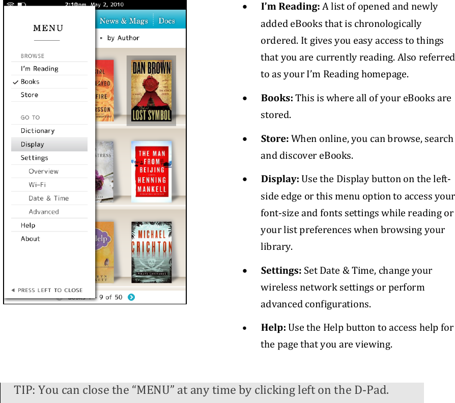 • I’mReading:AlistofopenedandnewlyaddedeBooksthatischronologicallyordered.Itgivesyoueasyaccesstothingsthatyouarecurrentlyreading.AlsoreferredtoasyourI’mReadinghomepage.• Books:ThisiswhereallofyoureBooksarestored.• Store:Whenonline,youcanbrowse,searchanddiscovereBooks.• Display:UsetheDisplaybuttonontheleft‐sideedgeorthismenuoptiontoaccessyourfont‐sizeandfontssettingswhilereadingoryourlistpreferenceswhenbrowsingyourlibrary.• Settings:SetDate&amp;Time,changeyourwirelessnetworksettingsorperformadvancedconfigurations.• Help:UsetheHelpbuttontoaccesshelpforthepagethatyouareviewing.TIP:Youcanclosethe“MENU”atanytimebyclickingleftontheD‐Pad.