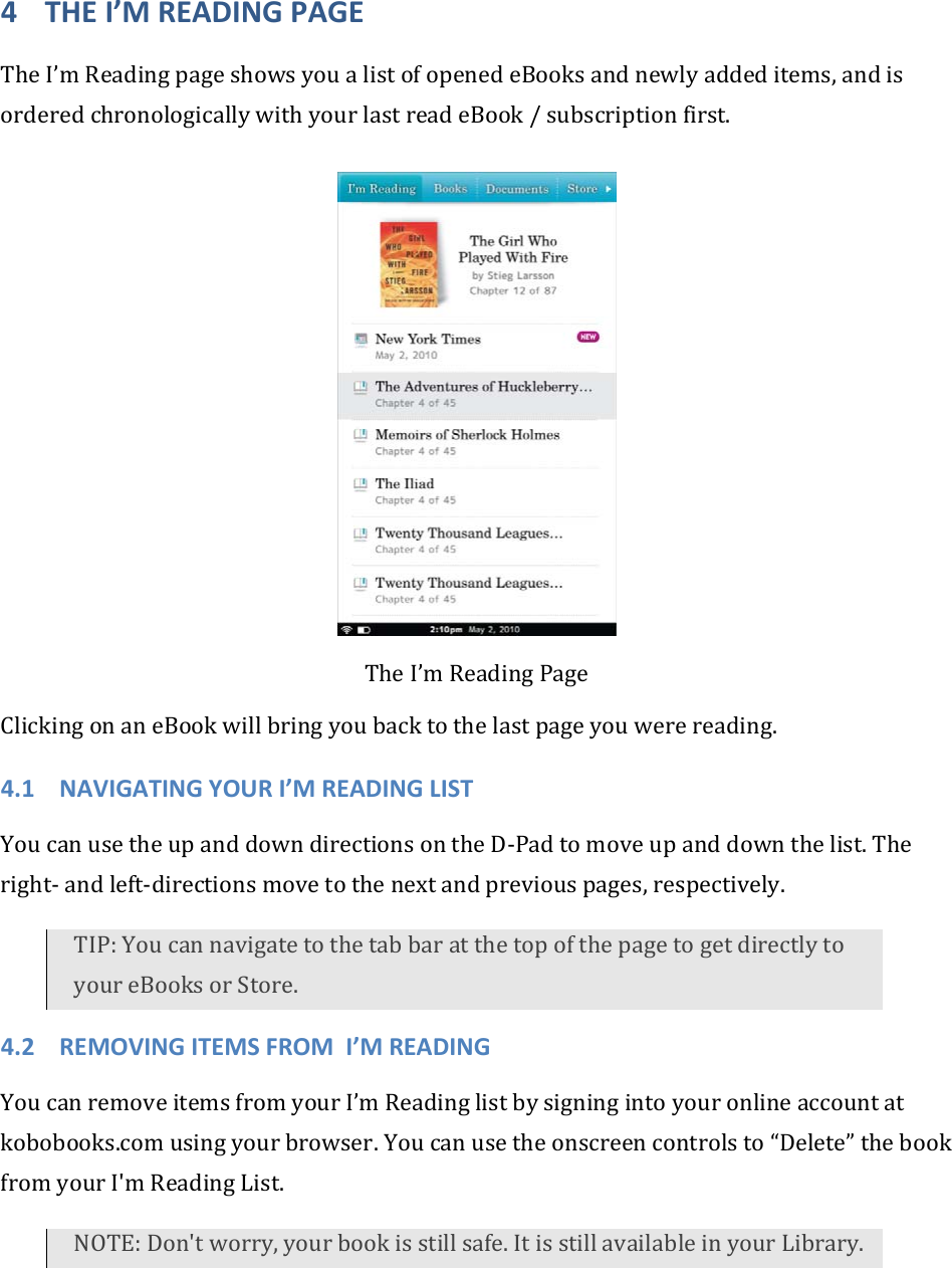 4 THEI’MREADINGPAGETheI’mReadingpageshowsyoualistofopenedeBooksandnewlyaddeditems,andisorderedchronologicallywithyourlastreadeBook/subscriptionfirst.TheI’mReadingPageClickingonaneBookwillbringyoubacktothelastpageyouwerereading.4.1 NAVIGATINGYOURI’MREADINGLISTYoucanusetheupanddowndirectionsontheD‐Padtomoveupanddownthelist.Theright‐andleft‐directionsmovetothenextandpreviouspages,respectively.TIP:YoucannavigatetothetabbaratthetopofthepagetogetdirectlytoyoureBooksorStore.4.2 REMOVINGITEMSFROMI’MREADINGYoucanremoveitemsfromyourI’mReadinglistbysigningintoyouronlineaccountatkobobooks.comusingyourbrowser.Youcanusetheonscreencontrolsto“Delete”thebookfromyourI&apos;mReadingList.NOTE:Don&apos;tworry,yourbookisstillsafe.ItisstillavailableinyourLibrary.