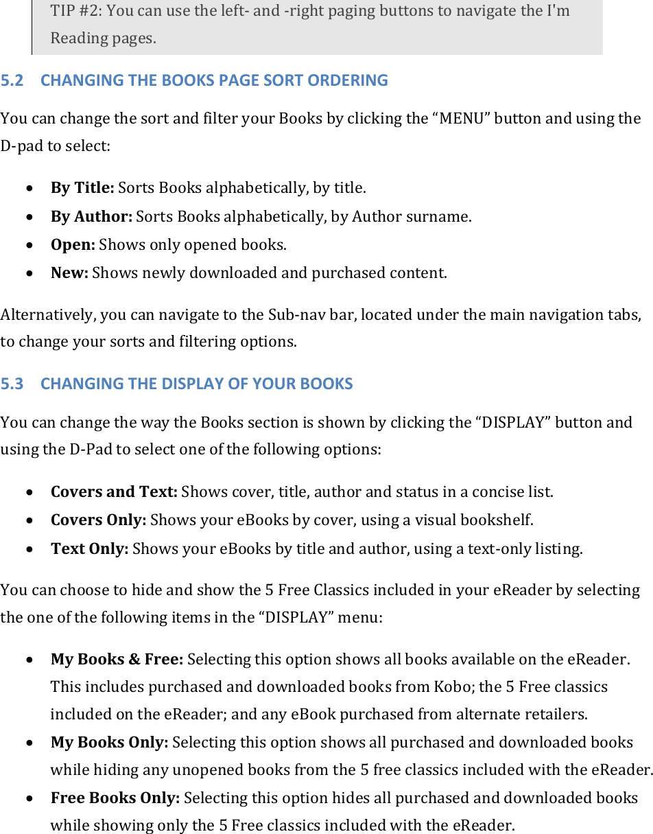 TIP#2:Youcanusetheleft‐and‐rightpagingbuttonstonavigatetheI&apos;mReadingpages.5.2 CHANGINGTHEBOOKSPAGESORTORDERINGYoucanchangethesortandfilteryourBooksbyclickingthe“MENU”buttonandusingtheD‐padtoselect:• ByTitle:SortsBooksalphabetically,bytitle.• ByAuthor:SortsBooksalphabetically,byAuthorsurname.• Open:Showsonlyopenedbooks.• New:Showsnewlydownloadedandpurchasedcontent.Alternatively,youcannavigatetotheSub‐navbar,locatedunderthemainnavigationtabs,tochangeyoursortsandfilteringoptions.5.3 CHANGINGTHEDISPLAYOFYOURBOOKSYoucanchangethewaytheBookssectionisshownbyclickingthe“DISPLAY”buttonandusingtheD‐Padtoselectoneofthefollowingoptions:• CoversandText:Showscover,title,authorandstatusinaconciselist.• CoversOnly:ShowsyoureBooksbycover,usingavisualbookshelf.• TextOnly:ShowsyoureBooksbytitleandauthor,usingatext‐onlylisting.Youcanchoosetohideandshowthe5FreeClassicsincludedinyoureReaderbyselectingtheoneofthefollowingitemsinthe“DISPLAY”menu:• MyBooks&amp;Free:SelectingthisoptionshowsallbooksavailableontheeReader.ThisincludespurchasedanddownloadedbooksfromKobo;the5FreeclassicsincludedontheeReader;andanyeBookpurchasedfromalternateretailers.• MyBooksOnly:Selectingthisoptionshowsallpurchasedanddownloadedbookswhilehidinganyunopenedbooksfromthe5freeclassicsincludedwiththeeReader.• FreeBooksOnly:Selectingthisoptionhidesallpurchasedanddownloadedbookswhileshowingonlythe5FreeclassicsincludedwiththeeReader.