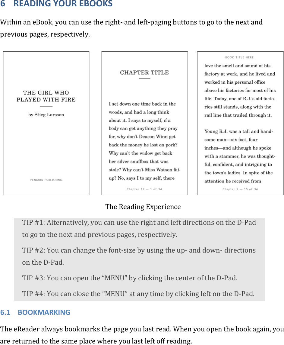 6 READINGYOUREBOOKSWithinaneBook,youcanusetheright‐andleft‐pagingbuttonstogotothenextandpreviouspages,respectively.TheReadingExperienceTIP#1:Alternatively,youcanusetherightandleftdirectionsontheD‐Padtogotothenextandpreviouspages,respectively.TIP#2:Youcanchangethefont‐sizebyusingtheup‐anddown‐directionsontheD‐Pad.TIP#3:Youcanopenthe“MENU”byclickingthecenteroftheD‐Pad.TIP#4:Youcanclosethe“MENU”atanytimebyclickingleftontheD‐Pad.6.1 BOOKMARKINGTheeReaderalwaysbookmarksthepageyoulastread.Whenyouopenthebookagain,youarereturnedtothesameplacewhereyoulastleftoffreading.