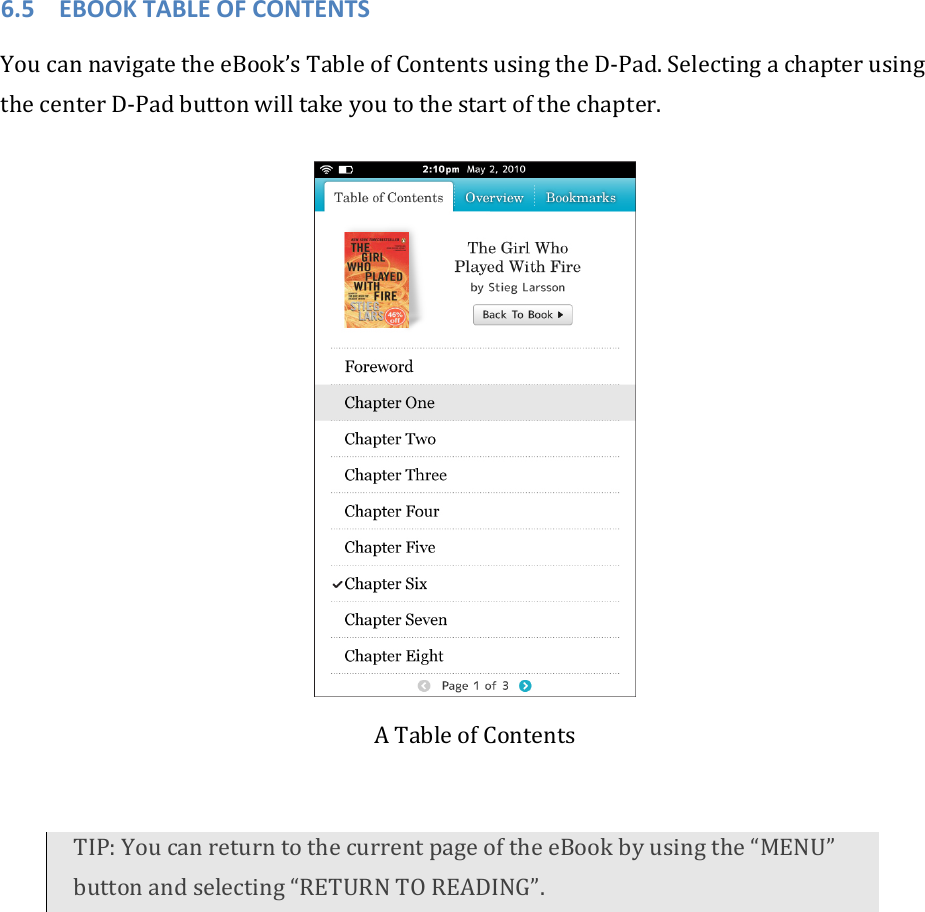 6.5 EBOOKTABLEOFCONTENTSYoucannavigatetheeBook’sTableofContentsusingtheD‐Pad.SelectingachapterusingthecenterD‐Padbuttonwilltakeyoutothestartofthechapter.ATableofContentsTIP:YoucanreturntothecurrentpageoftheeBookbyusingthe“MENU”buttonandselecting“RETURNTOREADING”.
