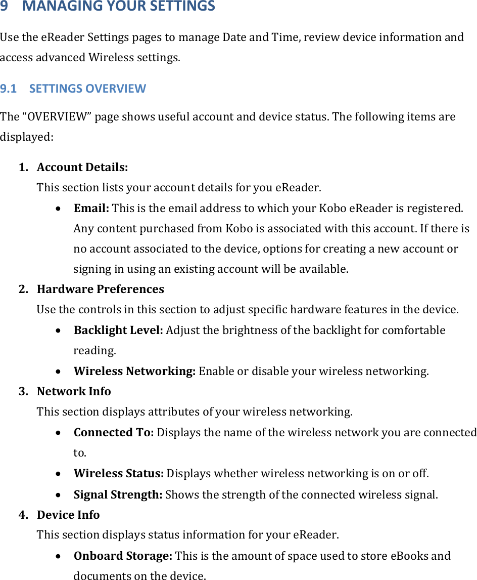 9 MANAGINGYOURSETTINGSUsetheeReaderSettingspagestomanageDateandTime,reviewdeviceinformationandaccessadvancedWirelesssettings.9.1 SETTINGSOVERVIEWThe“OVERVIEW”pageshowsusefulaccountanddevicestatus.Thefollowingitemsaredisplayed:1. AccountDetails:ThissectionlistsyouraccountdetailsforyoueReader.• Email:ThisistheemailaddresstowhichyourKoboeReaderisregistered.AnycontentpurchasedfromKoboisassociatedwiththisaccount.Ifthereisnoaccountassociatedtothedevice,optionsforcreatinganewaccountorsigninginusinganexistingaccountwillbeavailable.2. HardwarePreferencesUsethecontrolsinthissectiontoadjustspecifichardwarefeaturesinthedevice.• BacklightLevel:Adjustthebrightnessofthebacklightforcomfortablereading.• WirelessNetworking:Enableordisableyourwirelessnetworking.3. NetworkInfoThissectiondisplaysattributesofyourwirelessnetworking.• ConnectedTo:Displaysthenameofthewirelessnetworkyouareconnectedto.• WirelessStatus:Displayswhetherwirelessnetworkingisonoroff.• SignalStrength:Showsthestrengthoftheconnectedwirelesssignal.4. DeviceInfoThissectiondisplaysstatusinformationforyoureReader.• OnboardStorage:ThisistheamountofspaceusedtostoreeBooksanddocumentsonthedevice.