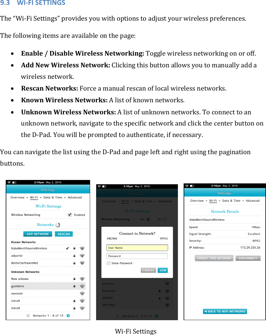 9.3 WI‐FISETTINGSThe“Wi‐FiSettings”providesyouwithoptionstoadjustyourwirelesspreferences.Thefollowingitemsareavailableonthepage:• Enable/DisableWirelessNetworking:Togglewirelessnetworkingonoroff.• AddNewWirelessNetwork:Clickingthisbuttonallowsyoutomanuallyaddawirelessnetwork.• RescanNetworks:Forceamanualrescanoflocalwirelessnetworks.• KnownWirelessNetworks:Alistofknownnetworks.• UnknownWirelessNetworks:Alistofunknownnetworks.Toconnecttoanunknownnetwork,navigatetothespecificnetworkandclickthecenterbuttonontheD‐Pad.Youwillbepromptedtoauthenticate,ifnecessary.YoucannavigatethelistusingtheD‐Padandpageleftandrightusingthepaginationbuttons.  Wi‐FiSettings
