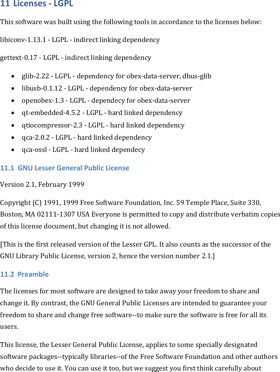 11 Licenses‐LGPLThissoftwarewasbuiltusingthefollowingtoolsinaccordancetothelicensesbelow:libiconv‐1.13.1‐LGPL‐indirectlinkingdependencygettext‐0.17‐LGPL‐indirectlinkingdependency• glib‐2.22‐LGPL‐dependencyforobex‐data‐server,dbus‐glib• libusb‐0.1.12‐LGPL‐dependencyforobex‐data‐server• openobex‐1.3‐LGPL‐dependecyforobex‐data‐server• qt‐embedded‐4.5.2‐LGPL‐hardlinkeddependency• qtiocompressor‐2.3‐LGPL‐hardlinkeddependency• qca‐2.0.2‐LGPL‐hardlinkeddependency• qca‐ossl‐LGPL‐hardlinkeddependecy11.1 GNULesserGeneralPublicLicenseVersion2.1,February1999Copyright(C)1991,1999FreeSoftwareFoundation,Inc.59TemplePlace,Suite330,Boston,MA02111‐1307USAEveryoneispermittedtocopyanddistributeverbatimcopiesofthislicensedocument,butchangingitisnotallowed.[ThisisthefirstreleasedversionoftheLesserGPL.ItalsocountsasthesuccessoroftheGNULibraryPublicLicense,version2,hencetheversionnumber2.1.]11.2 PreambleThelicensesformostsoftwarearedesignedtotakeawayyourfreedomtoshareandchangeit.Bycontrast,theGNUGeneralPublicLicensesareintendedtoguaranteeyourfreedomtoshareandchangefreesoftware‐‐tomakesurethesoftwareisfreeforallitsusers.Thislicense,theLesserGeneralPublicLicense,appliestosomespeciallydesignatedsoftwarepackages‐‐typicallylibraries‐‐oftheFreeSoftwareFoundationandotherauthorswhodecidetouseit.Youcanuseittoo,butwesuggestyoufirstthinkcarefullyabout