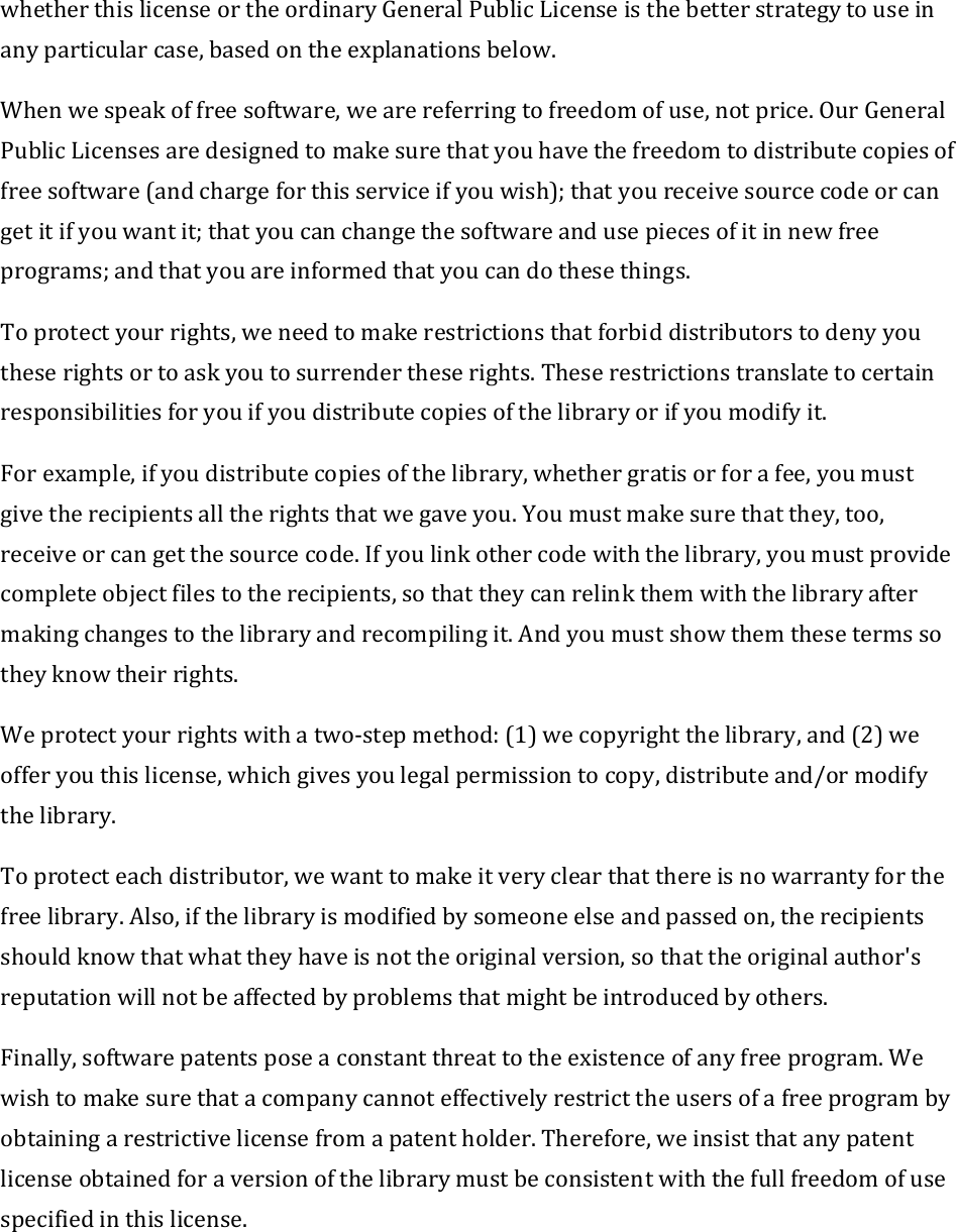 whetherthislicenseortheordinaryGeneralPublicLicenseisthebetterstrategytouseinanyparticularcase,basedontheexplanationsbelow.Whenwespeakoffreesoftware,wearereferringtofreedomofuse,notprice.OurGeneralPublicLicensesaredesignedtomakesurethatyouhavethefreedomtodistributecopiesoffreesoftware(andchargeforthisserviceifyouwish);thatyoureceivesourcecodeorcangetitifyouwantit;thatyoucanchangethesoftwareandusepiecesofitinnewfreeprograms;andthatyouareinformedthatyoucandothesethings.Toprotectyourrights,weneedtomakerestrictionsthatforbiddistributorstodenyyoutheserightsortoaskyoutosurrendertheserights.Theserestrictionstranslatetocertainresponsibilitiesforyouifyoudistributecopiesofthelibraryorifyoumodifyit.Forexample,ifyoudistributecopiesofthelibrary,whethergratisorforafee,youmustgivetherecipientsalltherightsthatwegaveyou.Youmustmakesurethatthey,too,receiveorcangetthesourcecode.Ifyoulinkothercodewiththelibrary,youmustprovidecompleteobjectfilestotherecipients,sothattheycanrelinkthemwiththelibraryaftermakingchangestothelibraryandrecompilingit.Andyoumustshowthemthesetermssotheyknowtheirrights.Weprotectyourrightswithatwo‐stepmethod:(1)wecopyrightthelibrary,and(2)weofferyouthislicense,whichgivesyoulegalpermissiontocopy,distributeand/ormodifythelibrary.Toprotecteachdistributor,wewanttomakeitveryclearthatthereisnowarrantyforthefreelibrary.Also,ifthelibraryismodifiedbysomeoneelseandpassedon,therecipientsshouldknowthatwhattheyhaveisnottheoriginalversion,sothattheoriginalauthor&apos;sreputationwillnotbeaffectedbyproblemsthatmightbeintroducedbyothers.Finally,softwarepatentsposeaconstantthreattotheexistenceofanyfreeprogram.Wewishtomakesurethatacompanycannoteffectivelyrestricttheusersofafreeprogrambyobtainingarestrictivelicensefromapatentholder.Therefore,weinsistthatanypatentlicenseobtainedforaversionofthelibrarymustbeconsistentwiththefullfreedomofusespecifiedinthislicense.