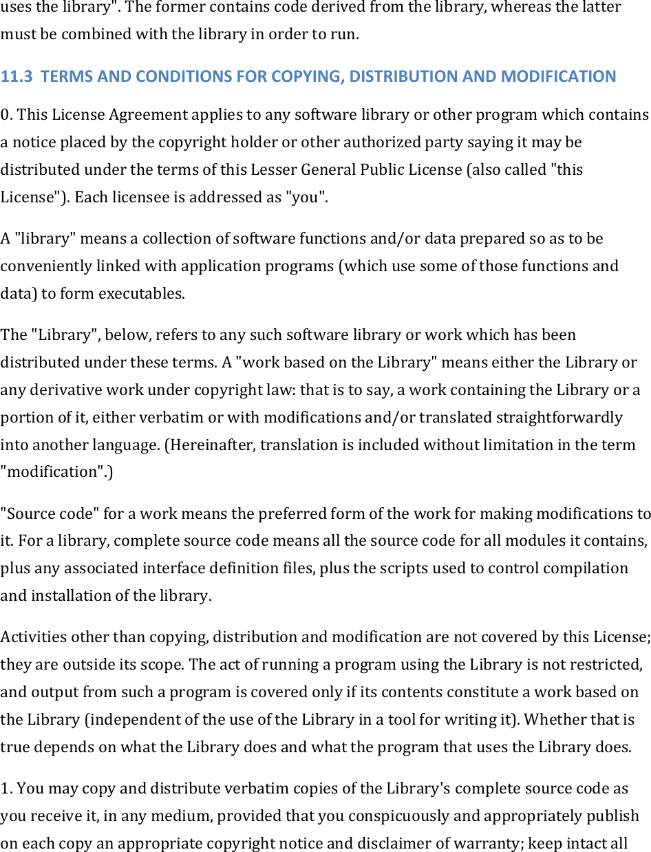 usesthelibrary&quot;.Theformercontainscodederivedfromthelibrary,whereasthelattermustbecombinedwiththelibraryinordertorun.11.3 TERMSANDCONDITIONSFORCOPYING,DISTRIBUTIONANDMODIFICATION0.ThisLicenseAgreementappliestoanysoftwarelibraryorotherprogramwhichcontainsanoticeplacedbythecopyrightholderorotherauthorizedpartysayingitmaybedistributedunderthetermsofthisLesserGeneralPublicLicense(alsocalled&quot;thisLicense&quot;).Eachlicenseeisaddressedas&quot;you&quot;.A&quot;library&quot;meansacollectionofsoftwarefunctionsand/ordatapreparedsoastobeconvenientlylinkedwithapplicationprograms(whichusesomeofthosefunctionsanddata)toformexecutables.The&quot;Library&quot;,below,referstoanysuchsoftwarelibraryorworkwhichhasbeendistributedundertheseterms.A&quot;workbasedontheLibrary&quot;meanseithertheLibraryoranyderivativeworkundercopyrightlaw:thatistosay,aworkcontainingtheLibraryoraportionofit,eitherverbatimorwithmodificationsand/ortranslatedstraightforwardlyintoanotherlanguage.(Hereinafter,translationisincludedwithoutlimitationintheterm&quot;modification&quot;.)&quot;Sourcecode&quot;foraworkmeansthepreferredformoftheworkformakingmodificationstoit.Foralibrary,completesourcecodemeansallthesourcecodeforallmodulesitcontains,plusanyassociatedinterfacedefinitionfiles,plusthescriptsusedtocontrolcompilationandinstallationofthelibrary.Activitiesotherthancopying,distributionandmodificationarenotcoveredbythisLicense;theyareoutsideitsscope.TheactofrunningaprogramusingtheLibraryisnotrestricted,andoutputfromsuchaprogramiscoveredonlyifitscontentsconstituteaworkbasedontheLibrary(independentoftheuseoftheLibraryinatoolforwritingit).WhetherthatistruedependsonwhattheLibrarydoesandwhattheprogramthatusestheLibrarydoes.1.YoumaycopyanddistributeverbatimcopiesoftheLibrary&apos;scompletesourcecodeasyoureceiveit,inanymedium,providedthatyouconspicuouslyandappropriatelypublishoneachcopyanappropriatecopyrightnoticeanddisclaimerofwarranty;keepintactall