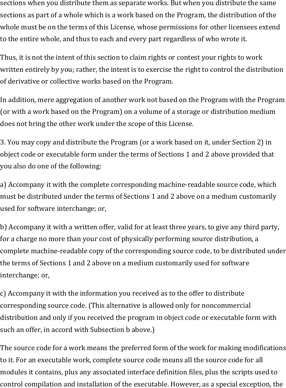 sectionswhenyoudistributethemasseparateworks.ButwhenyoudistributethesamesectionsaspartofawholewhichisaworkbasedontheProgram,thedistributionofthewholemustbeonthetermsofthisLicense,whosepermissionsforotherlicenseesextendtotheentirewhole,andthustoeachandeverypartregardlessofwhowroteit.Thus,itisnottheintentofthissectiontoclaimrightsorcontestyourrightstoworkwrittenentirelybyyou;rather,theintentistoexercisetherighttocontrolthedistributionofderivativeorcollectiveworksbasedontheProgram.Inaddition,mereaggregationofanotherworknotbasedontheProgramwiththeProgram(orwithaworkbasedontheProgram)onavolumeofastorageordistributionmediumdoesnotbringtheotherworkunderthescopeofthisLicense.3.YoumaycopyanddistributetheProgram(oraworkbasedonit,underSection2)inobjectcodeorexecutableformunderthetermsofSections1and2aboveprovidedthatyoualsodooneofthefollowing:a)Accompanyitwiththecompletecorrespondingmachine‐readablesourcecode,whichmustbedistributedunderthetermsofSections1and2aboveonamediumcustomarilyusedforsoftwareinterchange;or,b)Accompanyitwithawrittenoffer,validforatleastthreeyears,togiveanythirdparty,forachargenomorethanyourcostofphysicallyperformingsourcedistribution,acompletemachine‐readablecopyofthecorrespondingsourcecode,tobedistributedunderthetermsofSections1and2aboveonamediumcustomarilyusedforsoftwareinterchange;or,c)Accompanyitwiththeinformationyoureceivedastotheoffertodistributecorrespondingsourcecode.(Thisalternativeisallowedonlyfornoncommercialdistributionandonlyifyoureceivedtheprograminobjectcodeorexecutableformwithsuchanoffer,inaccordwithSubsectionbabove.)Thesourcecodeforaworkmeansthepreferredformoftheworkformakingmodificationstoit.Foranexecutablework,completesourcecodemeansallthesourcecodeforallmodulesitcontains,plusanyassociatedinterfacedefinitionfiles,plusthescriptsusedtocontrolcompilationandinstallationoftheexecutable.However,asaspecialexception,the