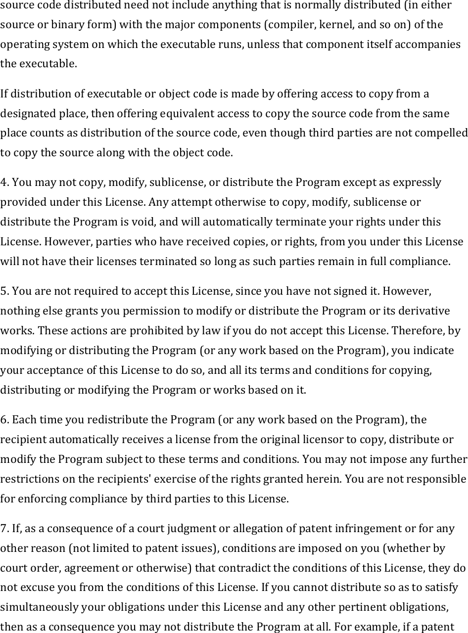 sourcecodedistributedneednotincludeanythingthatisnormallydistributed(ineithersourceorbinaryform)withthemajorcomponents(compiler,kernel,andsoon)oftheoperatingsystemonwhichtheexecutableruns,unlessthatcomponentitselfaccompaniestheexecutable.Ifdistributionofexecutableorobjectcodeismadebyofferingaccesstocopyfromadesignatedplace,thenofferingequivalentaccesstocopythesourcecodefromthesameplacecountsasdistributionofthesourcecode,eventhoughthirdpartiesarenotcompelledtocopythesourcealongwiththeobjectcode.4.Youmaynotcopy,modify,sublicense,ordistributetheProgramexceptasexpresslyprovidedunderthisLicense.Anyattemptotherwisetocopy,modify,sublicenseordistributetheProgramisvoid,andwillautomaticallyterminateyourrightsunderthisLicense.However,partieswhohavereceivedcopies,orrights,fromyouunderthisLicensewillnothavetheirlicensesterminatedsolongassuchpartiesremaininfullcompliance.5.YouarenotrequiredtoacceptthisLicense,sinceyouhavenotsignedit.However,nothingelsegrantsyoupermissiontomodifyordistributetheProgramoritsderivativeworks.TheseactionsareprohibitedbylawifyoudonotacceptthisLicense.Therefore,bymodifyingordistributingtheProgram(oranyworkbasedontheProgram),youindicateyouracceptanceofthisLicensetodoso,andallitstermsandconditionsforcopying,distributingormodifyingtheProgramorworksbasedonit.6.EachtimeyouredistributetheProgram(oranyworkbasedontheProgram),therecipientautomaticallyreceivesalicensefromtheoriginallicensortocopy,distributeormodifytheProgramsubjecttothesetermsandconditions.Youmaynotimposeanyfurtherrestrictionsontherecipients&apos;exerciseoftherightsgrantedherein.YouarenotresponsibleforenforcingcompliancebythirdpartiestothisLicense.7.If,asaconsequenceofacourtjudgmentorallegationofpatentinfringementorforanyotherreason(notlimitedtopatentissues),conditionsareimposedonyou(whetherbycourtorder,agreementorotherwise)thatcontradicttheconditionsofthisLicense,theydonotexcuseyoufromtheconditionsofthisLicense.IfyoucannotdistributesoastosatisfysimultaneouslyyourobligationsunderthisLicenseandanyotherpertinentobligations,thenasaconsequenceyoumaynotdistributetheProgramatall.Forexample,ifapatent