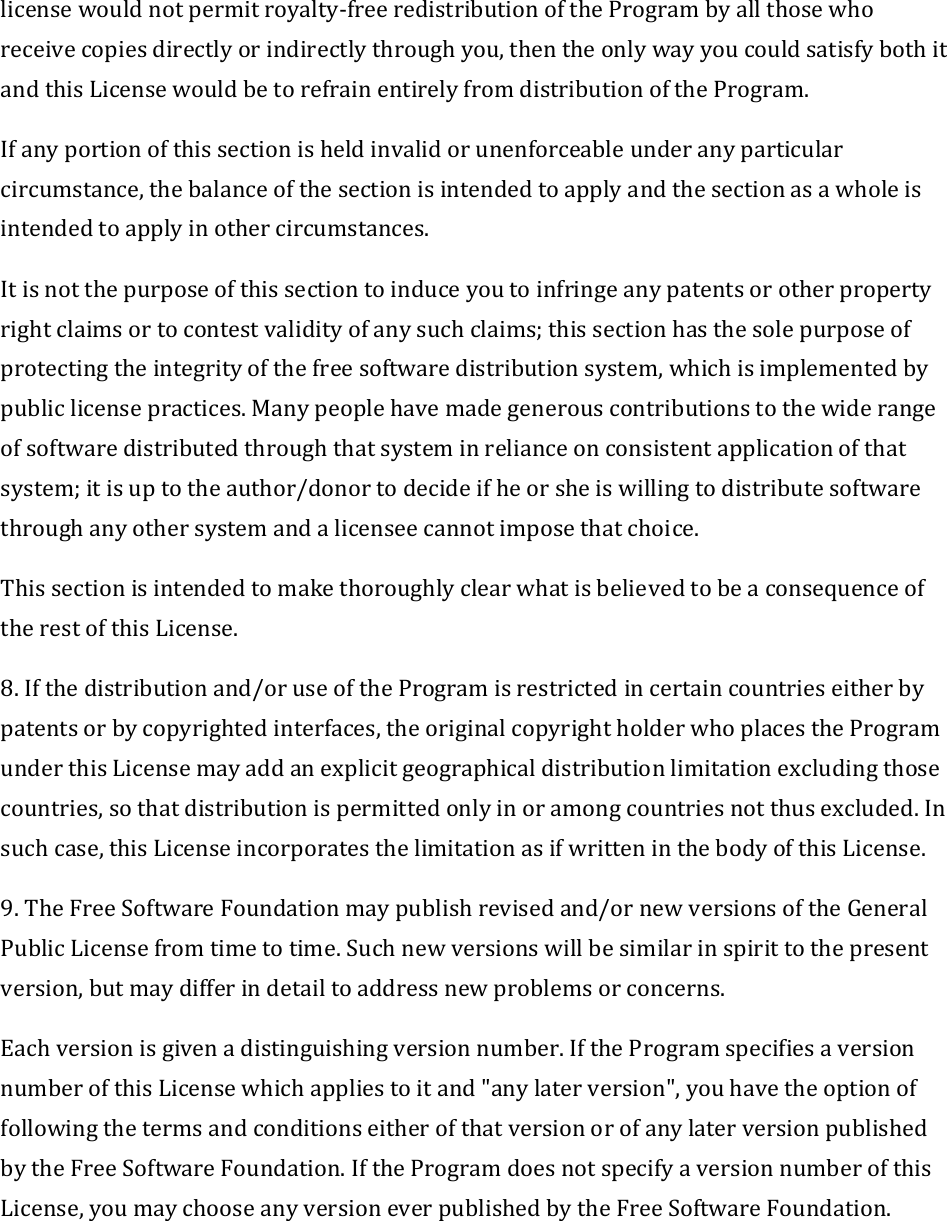 licensewouldnotpermitroyalty‐freeredistributionoftheProgrambyallthosewhoreceivecopiesdirectlyorindirectlythroughyou,thentheonlywayyoucouldsatisfybothitandthisLicensewouldbetorefrainentirelyfromdistributionoftheProgram.Ifanyportionofthissectionisheldinvalidorunenforceableunderanyparticularcircumstance,thebalanceofthesectionisintendedtoapplyandthesectionasawholeisintendedtoapplyinothercircumstances.Itisnotthepurposeofthissectiontoinduceyoutoinfringeanypatentsorotherpropertyrightclaimsortocontestvalidityofanysuchclaims;thissectionhasthesolepurposeofprotectingtheintegrityofthefreesoftwaredistributionsystem,whichisimplementedbypubliclicensepractices.Manypeoplehavemadegenerouscontributionstothewiderangeofsoftwaredistributedthroughthatsysteminrelianceonconsistentapplicationofthatsystem;itisuptotheauthor/donortodecideifheorsheiswillingtodistributesoftwarethroughanyothersystemandalicenseecannotimposethatchoice.ThissectionisintendedtomakethoroughlyclearwhatisbelievedtobeaconsequenceoftherestofthisLicense.8.Ifthedistributionand/oruseoftheProgramisrestrictedincertaincountrieseitherbypatentsorbycopyrightedinterfaces,theoriginalcopyrightholderwhoplacestheProgramunderthisLicensemayaddanexplicitgeographicaldistributionlimitationexcludingthosecountries,sothatdistributionispermittedonlyinoramongcountriesnotthusexcluded.Insuchcase,thisLicenseincorporatesthelimitationasifwritteninthebodyofthisLicense.9.TheFreeSoftwareFoundationmaypublishrevisedand/ornewversionsoftheGeneralPublicLicensefromtimetotime.Suchnewversionswillbesimilarinspirittothepresentversion,butmaydifferindetailtoaddressnewproblemsorconcerns.Eachversionisgivenadistinguishingversionnumber.IftheProgramspecifiesaversionnumberofthisLicensewhichappliestoitand&quot;anylaterversion&quot;,youhavetheoptionoffollowingthetermsandconditionseitherofthatversionorofanylaterversionpublishedbytheFreeSoftwareFoundation.IftheProgramdoesnotspecifyaversionnumberofthisLicense,youmaychooseanyversioneverpublishedbytheFreeSoftwareFoundation.