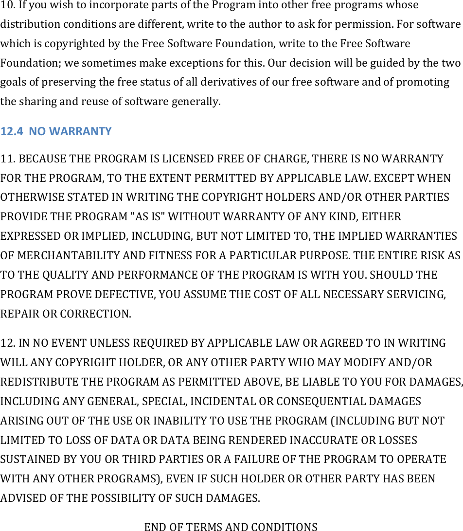 10.IfyouwishtoincorporatepartsoftheProgramintootherfreeprogramswhosedistributionconditionsaredifferent,writetotheauthortoaskforpermission.ForsoftwarewhichiscopyrightedbytheFreeSoftwareFoundation,writetotheFreeSoftwareFoundation;wesometimesmakeexceptionsforthis.Ourdecisionwillbeguidedbythetwogoalsofpreservingthefreestatusofallderivativesofourfreesoftwareandofpromotingthesharingandreuseofsoftwaregenerally.12.4 NOWARRANTY11.BECAUSETHEPROGRAMISLICENSEDFREEOFCHARGE,THEREISNOWARRANTYFORTHEPROGRAM,TOTHEEXTENTPERMITTEDBYAPPLICABLELAW.EXCEPTWHENOTHERWISESTATEDINWRITINGTHECOPYRIGHTHOLDERSAND/OROTHERPARTIESPROVIDETHEPROGRAM&quot;ASIS&quot;WITHOUTWARRANTYOFANYKIND,EITHEREXPRESSEDORIMPLIED,INCLUDING,BUTNOTLIMITEDTO,THEIMPLIEDWARRANTIESOFMERCHANTABILITYANDFITNESSFORAPARTICULARPURPOSE.THEENTIRERISKASTOTHEQUALITYANDPERFORMANCEOFTHEPROGRAMISWITHYOU.SHOULDTHEPROGRAMPROVEDEFECTIVE,YOUASSUMETHECOSTOFALLNECESSARYSERVICING,REPAIRORCORRECTION.12.INNOEVENTUNLESSREQUIREDBYAPPLICABLELAWORAGREEDTOINWRITINGWILLANYCOPYRIGHTHOLDER,ORANYOTHERPARTYWHOMAYMODIFYAND/ORREDISTRIBUTETHEPROGRAMASPERMITTEDABOVE,BELIABLETOYOUFORDAMAGES,INCLUDINGANYGENERAL,SPECIAL,INCIDENTALORCONSEQUENTIALDAMAGESARISINGOUTOFTHEUSEORINABILITYTOUSETHEPROGRAM(INCLUDINGBUTNOTLIMITEDTOLOSSOFDATAORDATABEINGRENDEREDINACCURATEORLOSSESSUSTAINEDBYYOUORTHIRDPARTIESORAFAILUREOFTHEPROGRAMTOOPERATEWITHANYOTHERPROGRAMS),EVENIFSUCHHOLDEROROTHERPARTYHASBEENADVISEDOFTHEPOSSIBILITYOFSUCHDAMAGES.ENDOFTERMSANDCONDITIONS