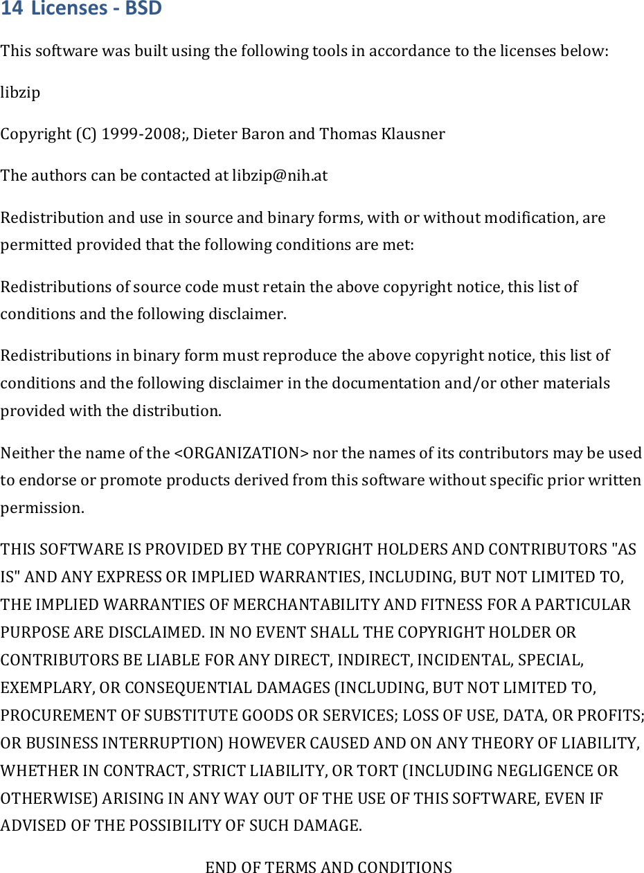 14 Licenses‐BSDThissoftwarewasbuiltusingthefollowingtoolsinaccordancetothelicensesbelow:libzipCopyright(C)1999‐2008;,DieterBaronandThomasKlausnerTheauthorscanbecontactedatlibzip@nih.atRedistributionanduseinsourceandbinaryforms,withorwithoutmodification,arepermittedprovidedthatthefollowingconditionsaremet:Redistributionsofsourcecodemustretaintheabovecopyrightnotice,thislistofconditionsandthefollowingdisclaimer.Redistributionsinbinaryformmustreproducetheabovecopyrightnotice,thislistofconditionsandthefollowingdisclaimerinthedocumentationand/orothermaterialsprovidedwiththedistribution.Neitherthenameofthe&lt;ORGANIZATION&gt;northenamesofitscontributorsmaybeusedtoendorseorpromoteproductsderivedfromthissoftwarewithoutspecificpriorwrittenpermission.THISSOFTWAREISPROVIDEDBYTHECOPYRIGHTHOLDERSANDCONTRIBUTORS&quot;ASIS&quot;ANDANYEXPRESSORIMPLIEDWARRANTIES,INCLUDING,BUTNOTLIMITEDTO,THEIMPLIEDWARRANTIESOFMERCHANTABILITYANDFITNESSFORAPARTICULARPURPOSEAREDISCLAIMED.INNOEVENTSHALLTHECOPYRIGHTHOLDERORCONTRIBUTORSBELIABLEFORANYDIRECT,INDIRECT,INCIDENTAL,SPECIAL,EXEMPLARY,ORCONSEQUENTIALDAMAGES(INCLUDING,BUTNOTLIMITEDTO,PROCUREMENTOFSUBSTITUTEGOODSORSERVICES;LOSSOFUSE,DATA,ORPROFITS;ORBUSINESSINTERRUPTION)HOWEVERCAUSEDANDONANYTHEORYOFLIABILITY,WHETHERINCONTRACT,STRICTLIABILITY,ORTORT(INCLUDINGNEGLIGENCEOROTHERWISE)ARISINGINANYWAYOUTOFTHEUSEOFTHISSOFTWARE,EVENIFADVISEDOFTHEPOSSIBILITYOFSUCHDAMAGE.ENDOFTERMSANDCONDITIONS