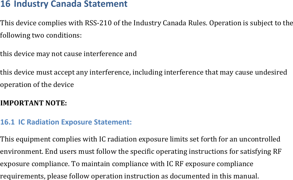 16 IndustryCanadaStatementThisdevicecomplieswithRSS‐210oftheIndustryCanadaRules.Operationissubjecttothefollowingtwoconditions:thisdevicemaynotcauseinterferenceandthisdevicemustacceptanyinterference,includinginterferencethatmaycauseundesiredoperationofthedeviceIMPORTANTNOTE:16.1 ICRadiationExposureStatement:ThisequipmentcomplieswithICradiationexposurelimitssetforthforanuncontrolledenvironment.EndusersmustfollowthespecificoperatinginstructionsforsatisfyingRFexposurecompliance.TomaintaincompliancewithICRFexposurecompliancerequirements,pleasefollowoperationinstructionasdocumentedinthismanual.