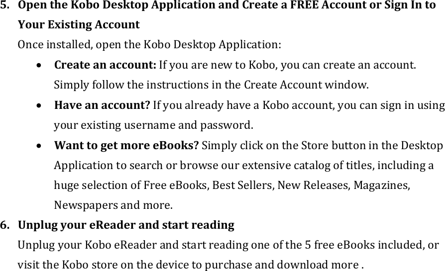 5. OpentheKoboDesktopApplicationandCreateaFREEAccountorSignIntoYourExistingAccountOnceinstalled,opentheKoboDesktopApplication:• Createanaccount:IfyouarenewtoKobo,youcancreateanaccount.SimplyfollowtheinstructionsintheCreateAccountwindow.• Haveanaccount?IfyoualreadyhaveaKoboaccount,youcansigninusingyourexistingusernameandpassword.• WanttogetmoreeBooks?SimplyclickontheStorebuttonintheDesktopApplicationtosearchorbrowseourextensivecatalogoftitles,includingahugeselectionofFreeeBooks,BestSellers,NewReleases,Magazines,Newspapersandmore.6. UnplugyoureReaderandstartreadingUnplugyourKoboeReaderandstartreadingoneofthe5freeeBooksincluded,orvisittheKobostoreonthedevicetopurchaseanddownloadmore.