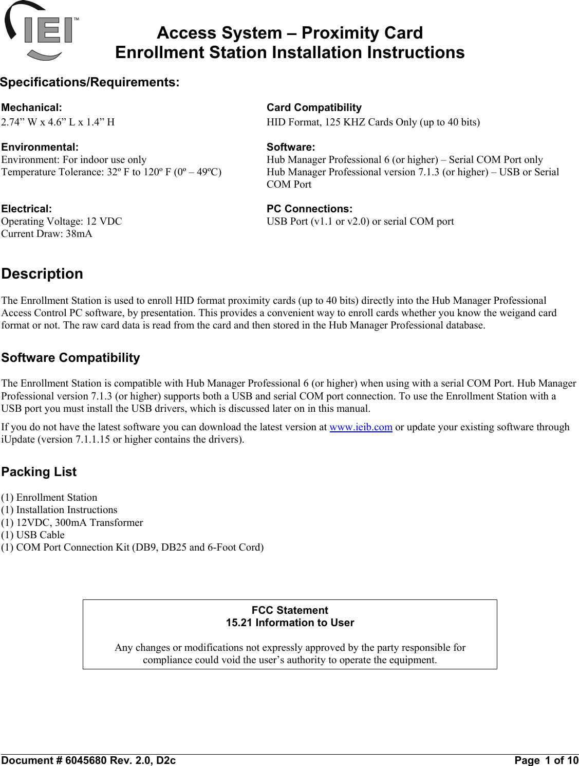 FCC Statement15.21 Information to UserAny changes or modifications not expressly approved by the party responsible forcompliance could void the user’s authority to operate the equipment.Access System – Proximity CardEnrollment Station Installation InstructionsSpecifications/Requirements:Mechanical: Card Compatibility2.74” W x 4.6” L x 1.4” H HID Format, 125 KHZ Cards Only (up to 40 bits)Environmental: Software:Environment: For indoor use only Hub Manager Professional 6 (or higher) – Serial COM Port onlyTemperature Tolerance: 32º F to 120º F (0º – 49ºC) Hub Manager Professional version 7.1.3 (or higher) – USB or Serial COM PortElectrical: PC Connections:Operating Voltage: 12 VDC USB Port (v1.1 or v2.0) or serial COM portCurrent Draw: 38mADescriptionThe Enrollment Station is used to enroll HID format proximity cards (up to 40 bits) directly into the Hub Manager ProfessionalAccess Control PC software, by presentation. This provides a convenient way to enroll cards whether you know the weigand cardformat or not. The raw card data is read from the card and then stored in the Hub Manager Professional database.Software CompatibilityThe Enrollment Station is compatible with Hub Manager Professional 6 (or higher) when using with a serial COM Port. Hub ManagerProfessional version 7.1.3 (or higher) supports both a USB and serial COM port connection. To use the Enrollment Station with aUSB port you must install the USB drivers, which is discussed later on in this manual.If you do not have the latest software you can download the latest version at www.ieib.com or update your existing software throughiUpdate (version 7.1.1.15 or higher contains the drivers).Packing List(1) Enrollment Station(1) Installation Instructions(1) 12VDC, 300mA Transformer(1) USB Cable(1) COM Port Connection Kit (DB9, DB25 and 6-Foot Cord)Document # 6045680 Rev. 2.0, D2c                                                                                                                  Page  1 of 10