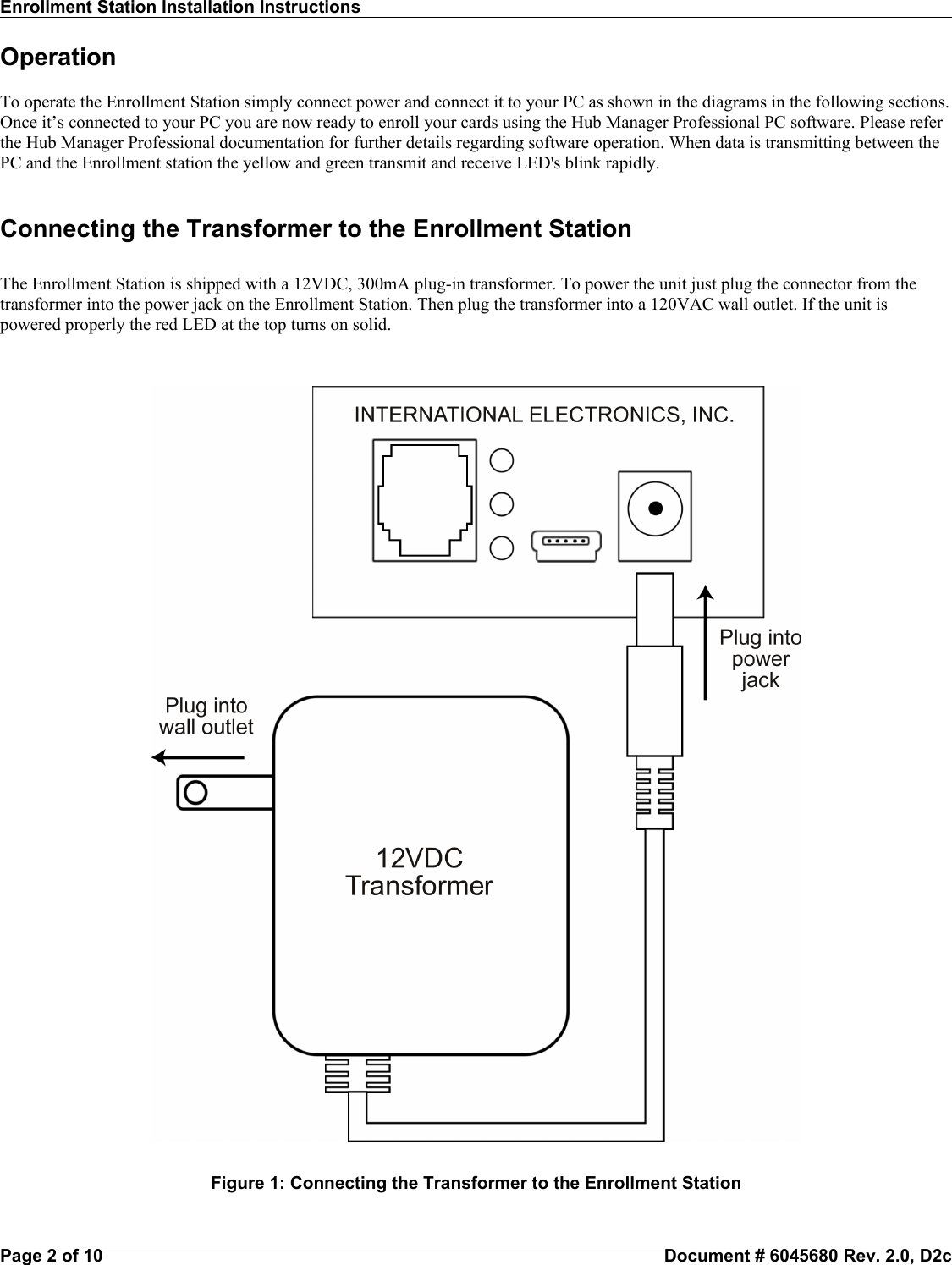 Enrollment Station Installation Instructions                                                                                                                    OperationTo operate the Enrollment Station simply connect power and connect it to your PC as shown in the diagrams in the following sections.Once it’s connected to your PC you are now ready to enroll your cards using the Hub Manager Professional PC software. Please referthe Hub Manager Professional documentation for further details regarding software operation. When data is transmitting between thePC and the Enrollment station the yellow and green transmit and receive LED&apos;s blink rapidly.Connecting the Transformer to the Enrollment StationThe Enrollment Station is shipped with a 12VDC, 300mA plug-in transformer. To power the unit just plug the connector from thetransformer into the power jack on the Enrollment Station. Then plug the transformer into a 120VAC wall outlet. If the unit ispowered properly the red LED at the top turns on solid.Page 2 of 10                                                           Document # 6045680 Rev. 2.0, D2cFigure 1: Connecting the Transformer to the Enrollment Station