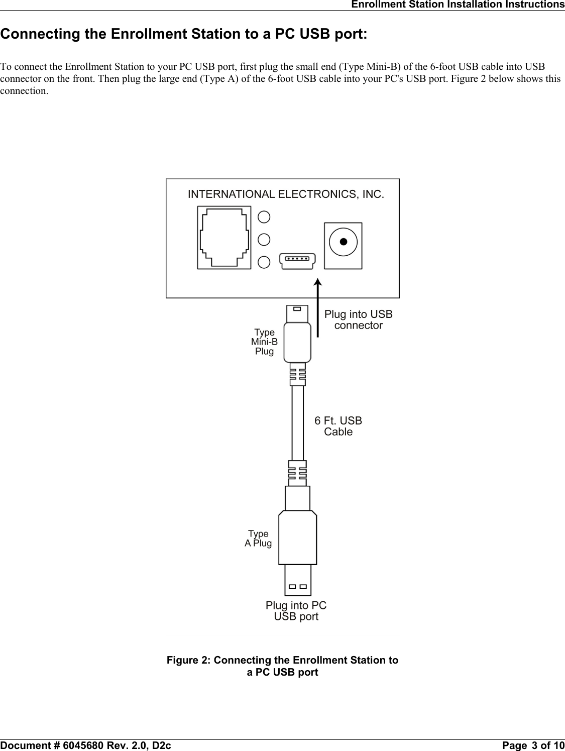 Enrollment Station Installation InstructionsConnecting the Enrollment Station to a PC USB port:To connect the Enrollment Station to your PC USB port, first plug the small end (Type Mini-B) of the 6-foot USB cable into USBconnector on the front. Then plug the large end (Type A) of the 6-foot USB cable into your PC&apos;s USB port. Figure 2 below shows thisconnection.Document # 6045680 Rev. 2.0, D2c                                                                                                                Page  3 of 10Figure 2: Connecting the Enrollment Station toa PC USB port