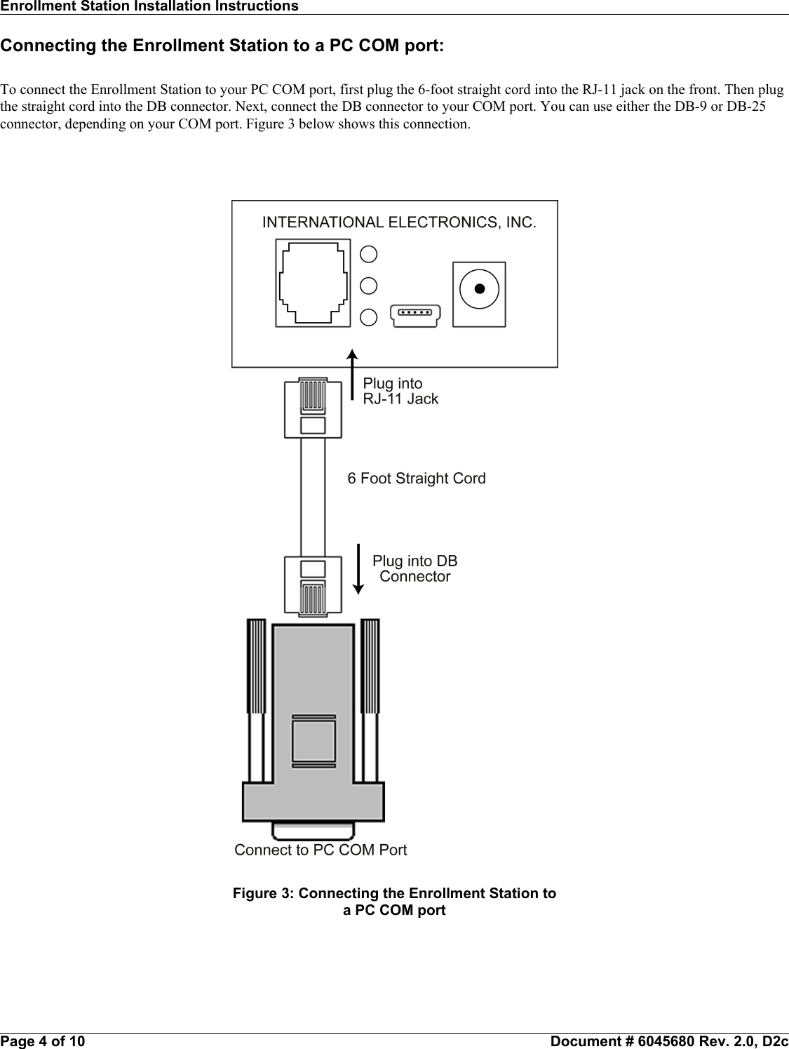 Enrollment Station Installation Instructions                                                                                                                    Connecting the Enrollment Station to a PC COM port:To connect the Enrollment Station to your PC COM port, first plug the 6-foot straight cord into the RJ-11 jack on the front. Then plugthe straight cord into the DB connector. Next, connect the DB connector to your COM port. You can use either the DB-9 or DB-25connector, depending on your COM port. Figure 3 below shows this connection.Page 4 of 10                                                           Document # 6045680 Rev. 2.0, D2cFigure 3: Connecting the Enrollment Station toa PC COM port