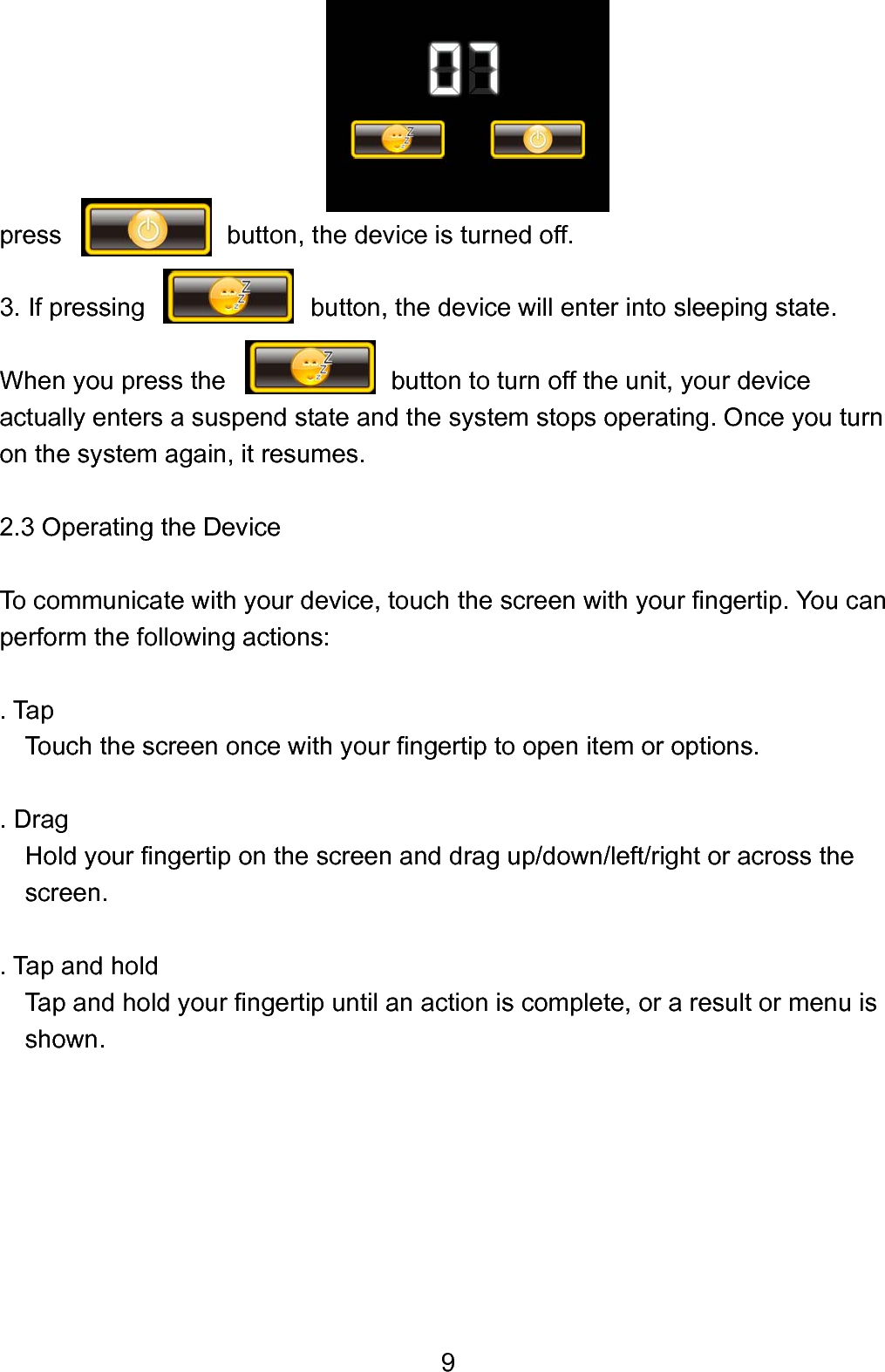  9      press             button, the device is turned off.  3. If pressing             button, the device will enter into sleeping state.  When you press the                   button to turn off the unit, your device actually enters a suspend state and the system stops operating. Once you turn on the system again, it resumes.    2.3 Operating the Device  To communicate with your device, touch the screen with your fingertip. You can   perform the following actions:  . Tap       Touch the screen once with your fingertip to open item or options.      . Drag       Hold your fingertip on the screen and drag up/down/left/right or across the screen.    . Tap and hold     Tap and hold your fingertip until an action is complete, or a result or menu is   shown.         