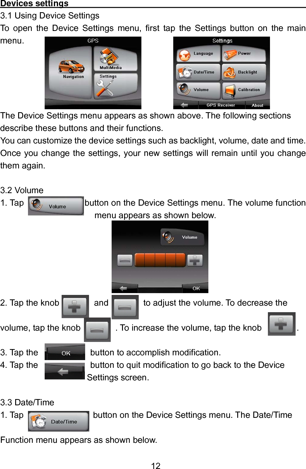  12Devices settings                                                        3.1 Using Device Settings To open the Device Settings menu, first tap the Settings button on the main menu.      The Device Settings menu appears as shown above. The following sections describe these buttons and their functions. You can customize the device settings such as backlight, volume, date and time. Once you change the settings, your new settings will remain until you change them again.  3.2 Volume 1. Tap              button on the Device Settings menu. The volume function menu appears as shown below.            2. Tap the knob        and          to adjust the volume. To decrease the    volume, tap the knob        . To increase the volume, tap the knob        .  3. Tap the            button to accomplish modification.     4. Tap the            button to quit modification to go back to the Device Settings screen.  3.3 Date/Time 1. Tap                button on the Device Settings menu. The Date/Time    Function menu appears as shown below.   
