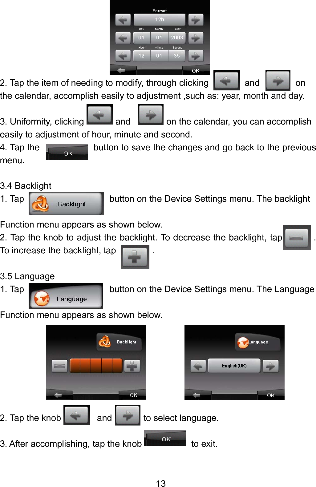  13      2. Tap the item of needing to modify, through clicking        and        on  the calendar, accomplish easily to adjustment ,such as: year, month and day.  3. Uniformity, clicking       and            on the calendar, you can accomplish   easily to adjustment of hour, minute and second. 4. Tap the            button to save the changes and go back to the previous menu.  3.4 Backlight 1. Tap                         button on the Device Settings menu. The backlight  Function menu appears as shown below. 2. Tap the knob to adjust the backlight. To decrease the backlight, tap       . To increase the backlight, tap        .  3.5 Language 1. Tap                          button on the Device Settings menu. The Language    Function menu appears as shown below.        2. Tap the knob        and       to select language.  3. After accomplishing, tap the knob           to exit.  