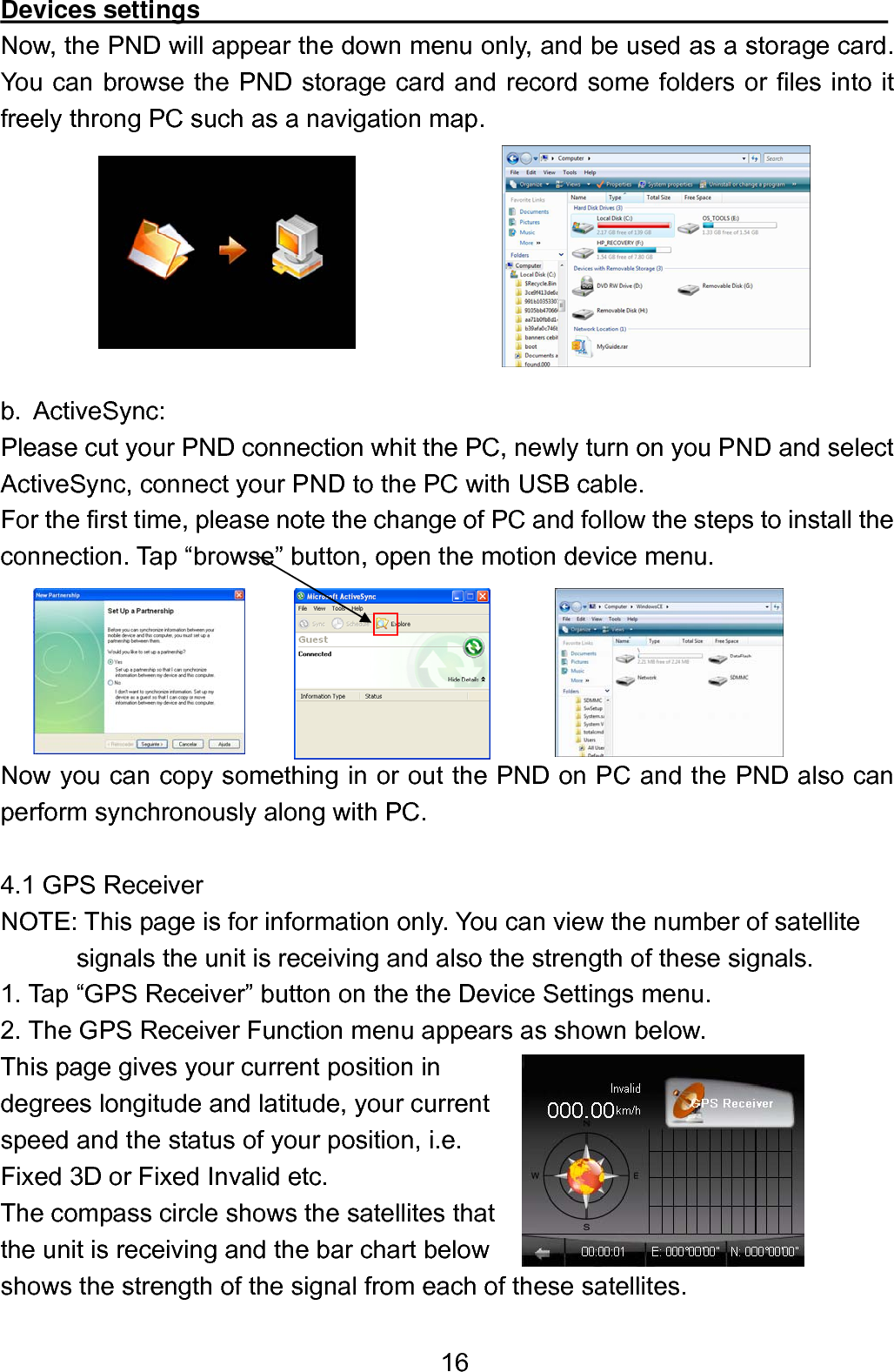  16Devices settings                                                       Now, the PND will appear the down menu only, and be used as a storage card. You can browse the PND storage card and record some folders or files into it freely throng PC such as a navigation map.        b. ActiveSync: Please cut your PND connection whit the PC, newly turn on you PND and select ActiveSync, connect your PND to the PC with USB cable. For the first time, please note the change of PC and follow the steps to install the connection. Tap “browse” button, open the motion device menu.      Now you can copy something in or out the PND on PC and the PND also can perform synchronously along with PC.  4.1 GPS Receiver NOTE: This page is for information only. You can view the number of satellite         signals the unit is receiving and also the strength of these signals. 1. Tap “GPS Receiver” button on the the Device Settings menu. 2. The GPS Receiver Function menu appears as shown below.       This page gives your current position in   degrees longitude and latitude, your current   speed and the status of your position, i.e.   Fixed 3D or Fixed Invalid etc. The compass circle shows the satellites that   the unit is receiving and the bar chart below shows the strength of the signal from each of these satellites. 