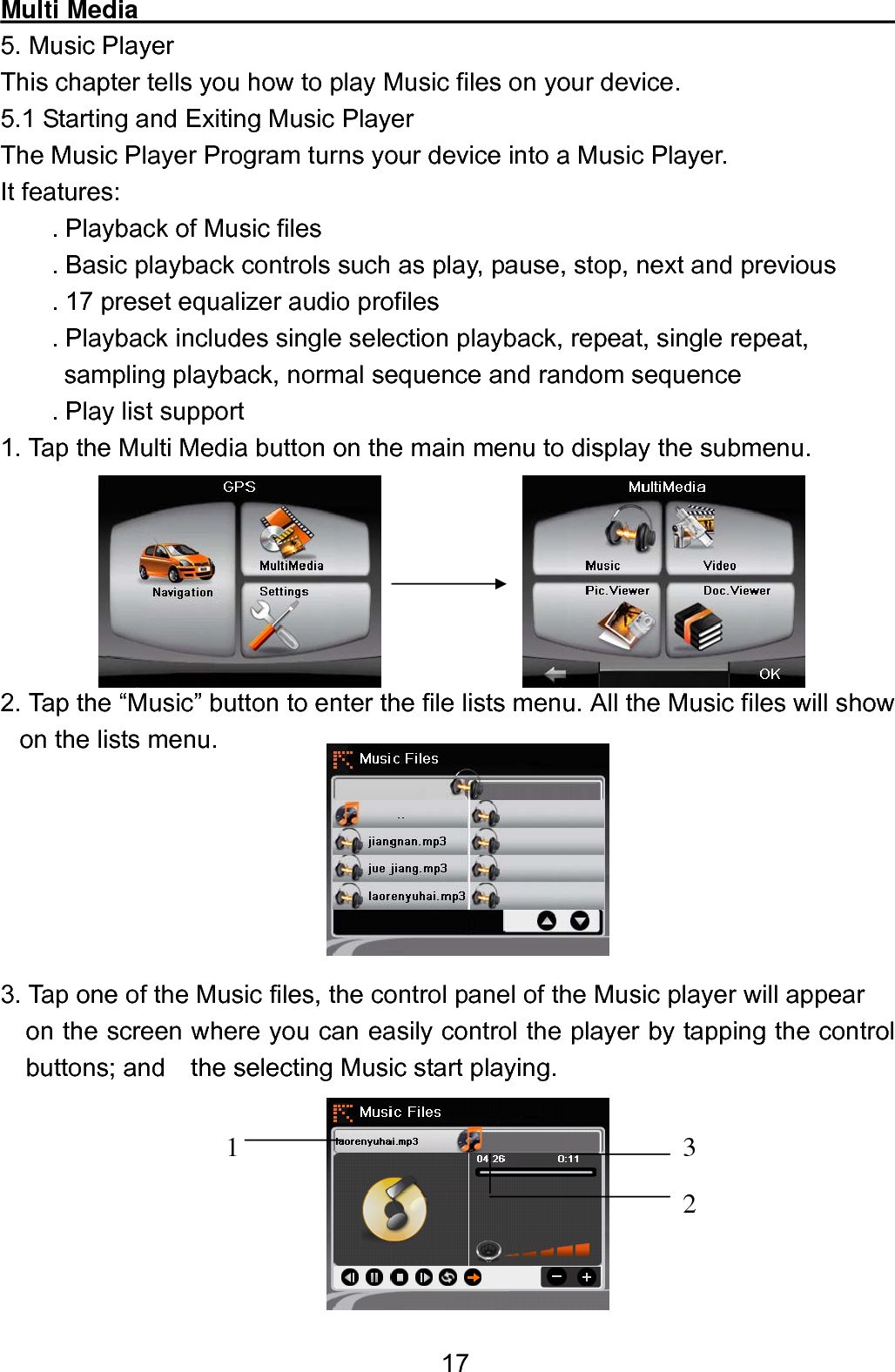  17Multi Media                                                             5. Music Player This chapter tells you how to play Music files on your device. 5.1 Starting and Exiting Music Player The Music Player Program turns your device into a Music Player.   It features:     . Playback of Music files          . Basic playback controls such as play, pause, stop, next and previous         . 17 preset equalizer audio profiles       . Playback includes single selection playback, repeat, single repeat,      sampling playback, normal sequence and random sequence . Play list support   1. Tap the Multi Media button on the main menu to display the submenu.       2. Tap the “Music” button to enter the file lists menu. All the Music files will show on the lists menu.       3. Tap one of the Music files, the control panel of the Music player will appear       on the screen where you can easily control the player by tapping the control buttons; and    the selecting Music start playing.       1 2 3 