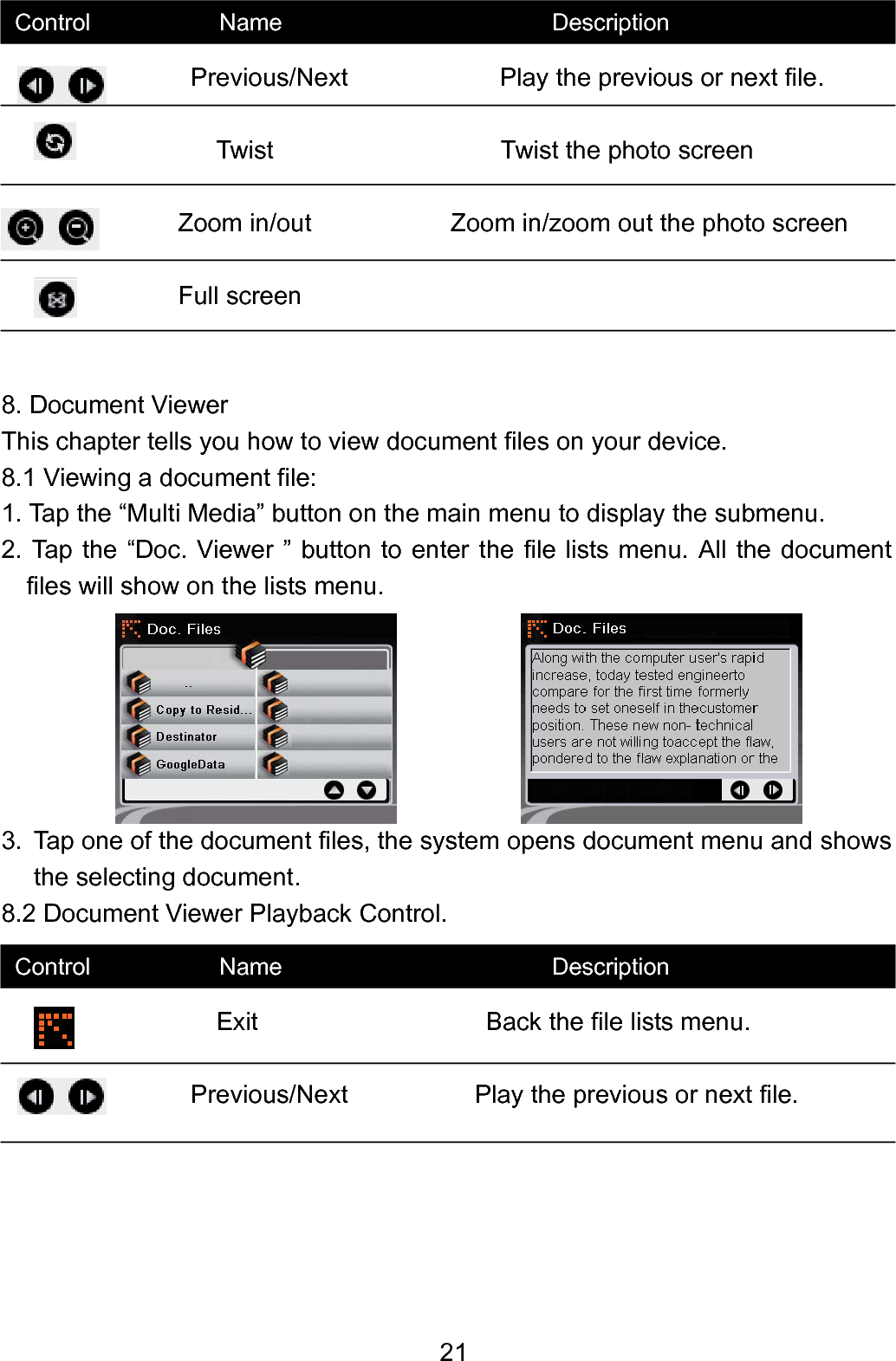  21                Previous/Next            Play the previous or next file.                Twist                  Twist the photo screen               Zoom in/out           Zoom in/zoom out the photo screen            Full screen     8. Document Viewer This chapter tells you how to view document files on your device. 8.1 Viewing a document file: 1. Tap the “Multi Media” button on the main menu to display the submenu. 2. Tap the “Doc. Viewer ” button to enter the file lists menu. All the document files will show on the lists menu.           3.  Tap one of the document files, the system opens document menu and shows the selecting document. 8.2 Document Viewer Playback Control.                 Exit                    Back the file lists menu.                Previous/Next          Play the previous or next file.      Control           Name                       Description Control           Name                       Description 