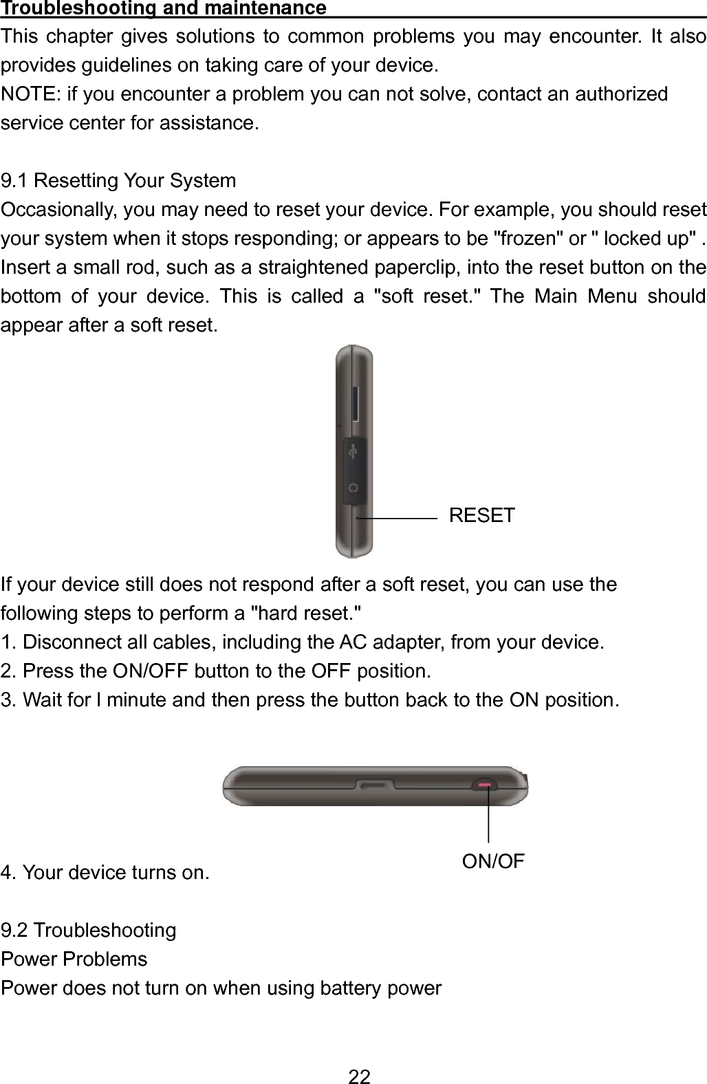  22Troubleshooting and maintenance                                             This chapter gives solutions to common problems you may encounter. It also provides guidelines on taking care of your device. NOTE: if you encounter a problem you can not solve, contact an authorized   service center for assistance.  9.1 Resetting Your System Occasionally, you may need to reset your device. For example, you should reset your system when it stops responding; or appears to be &quot;frozen&quot; or &quot; locked up&quot; . Insert a small rod, such as a straightened paperclip, into the reset button on the bottom of your device. This is called a &quot;soft reset.&quot; The Main Menu should appear after a soft reset.         If your device still does not respond after a soft reset, you can use the following steps to perform a &quot;hard reset.&quot; 1. Disconnect all cables, including the AC adapter, from your device.   2. Press the ON/OFF button to the OFF position.   3. Wait for l minute and then press the button back to the ON position.      4. Your device turns on.  9.2 Troubleshooting Power Problems Power does not turn on when using battery power  ON/OFRESET 