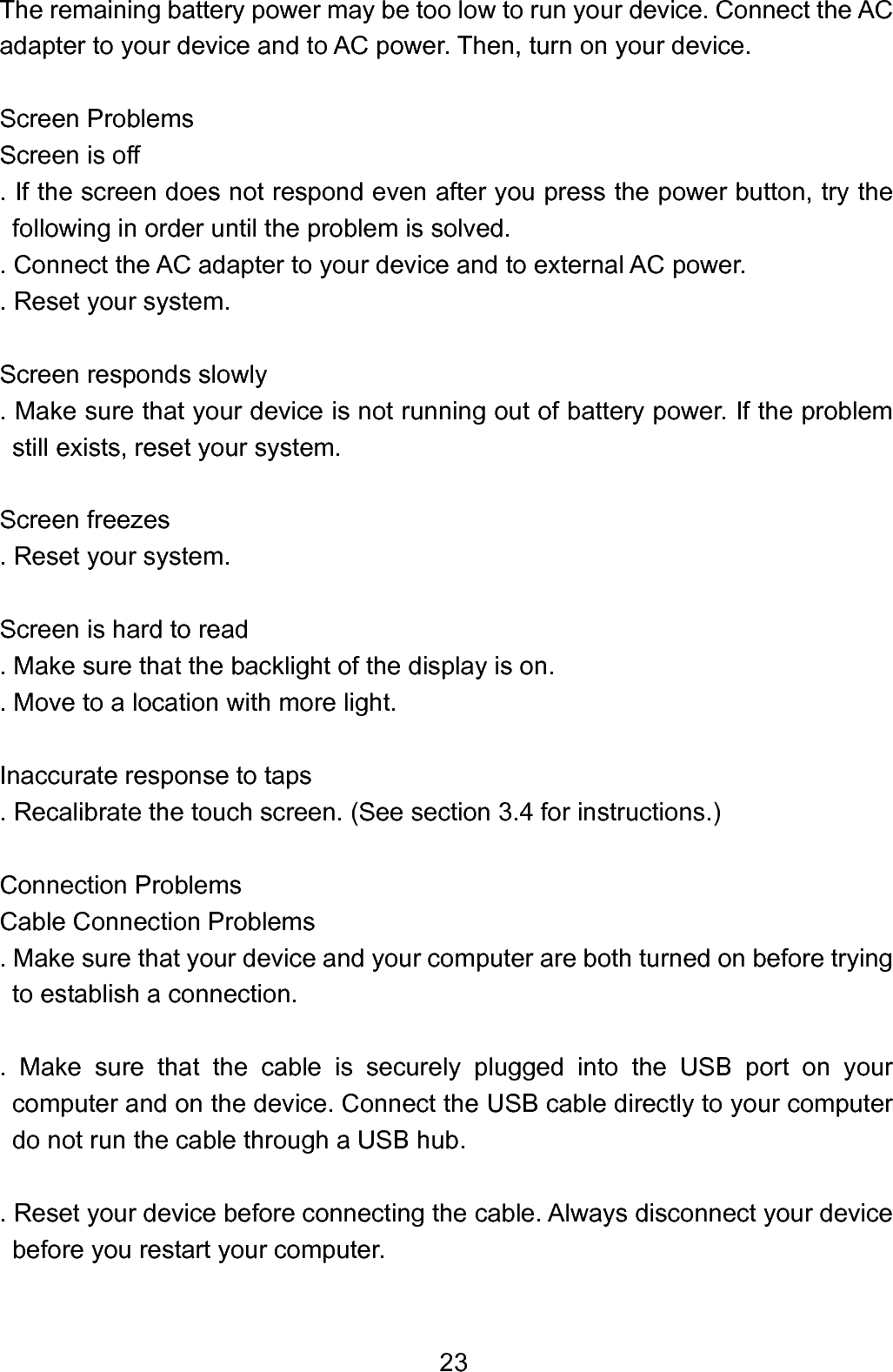  23The remaining battery power may be too low to run your device. Connect the AC adapter to your device and to AC power. Then, turn on your device.  Screen Problems     Screen is off . If the screen does not respond even after you press the power button, try the following in order until the problem is solved. . Connect the AC adapter to your device and to external AC power. . Reset your system.      Screen responds slowly . Make sure that your device is not running out of battery power. If the problem still exists, reset your system.       Screen freezes     . Reset your system.  Screen is hard to read     . Make sure that the backlight of the display is on. . Move to a location with more light.  Inaccurate response to taps . Recalibrate the touch screen. (See section 3.4 for instructions.)  Connection Problems     Cable Connection Problems    . Make sure that your device and your computer are both turned on before trying to establish a connection.    . Make sure that the cable is securely plugged into the USB port on your computer and on the device. Connect the USB cable directly to your computer do not run the cable through a USB hub.  . Reset your device before connecting the cable. Always disconnect your device before you restart your computer.  