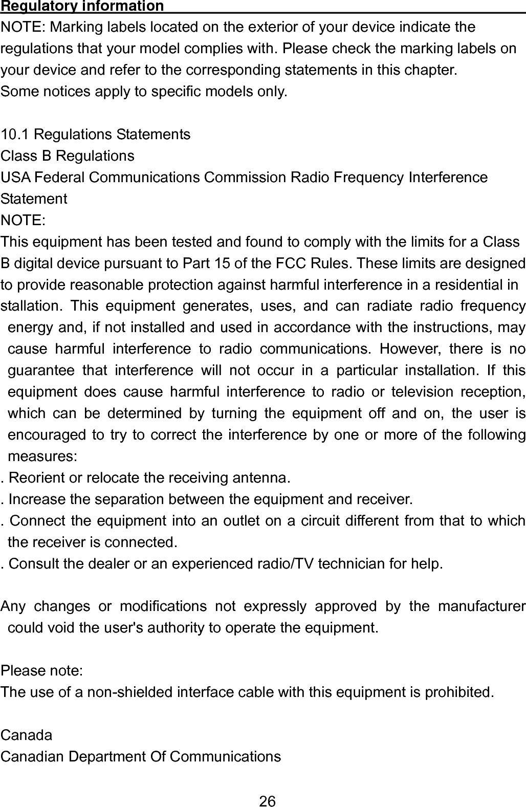  26Regulatory information                                                  NOTE: Marking labels located on the exterior of your device indicate the regulations that your model complies with. Please check the marking labels on your device and refer to the corresponding statements in this chapter. Some notices apply to specific models only.  10.1 Regulations Statements Class B Regulations USA Federal Communications Commission Radio Frequency Interference   Statement NOTE:  This equipment has been tested and found to comply with the limits for a Class   B digital device pursuant to Part 15 of the FCC Rules. These limits are designed   to provide reasonable protection against harmful interference in a residential in stallation. This equipment generates, uses, and can radiate radio frequency energy and, if not installed and used in accordance with the instructions, may cause harmful interference to radio communications. However, there is no guarantee that interference will not occur in a particular installation. If this equipment does cause harmful interference to radio or television reception, which can be determined by turning the equipment off and on, the user is encouraged to try to correct the interference by one or more of the following measures: . Reorient or relocate the receiving antenna.   . Increase the separation between the equipment and receiver. . Connect the equipment into an outlet on a circuit different from that to which the receiver is connected.   . Consult the dealer or an experienced radio/TV technician for help.  Any changes or modifications not expressly approved by the manufacturer could void the user&apos;s authority to operate the equipment.  Please note: The use of a non-shielded interface cable with this equipment is prohibited.  Canada Canadian Department Of Communications 