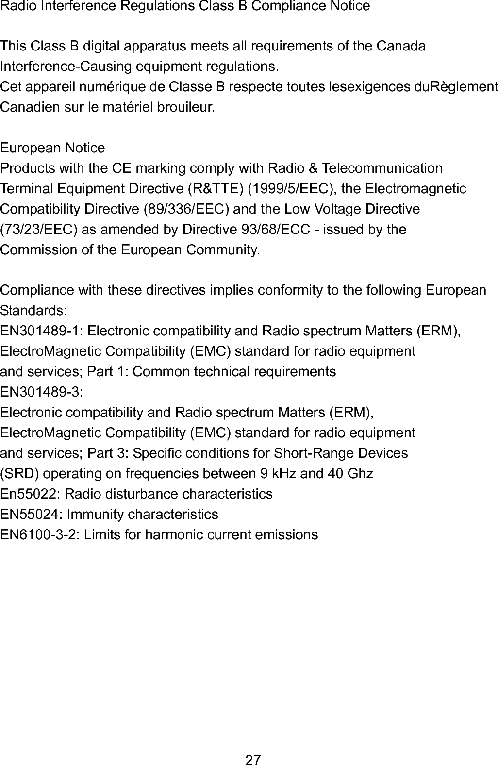 27Radio Interference Regulations Class B Compliance Notice  This Class B digital apparatus meets all requirements of the Canada   Interference-Causing equipment regulations. Cet appareil numérique de Classe B respecte toutes lesexigences duRèglement Canadien sur le matériel brouileur.  European Notice Products with the CE marking comply with Radio &amp; Telecommunication   Terminal Equipment Directive (R&amp;TTE) (1999/5/EEC), the Electromagnetic   Compatibility Directive (89/336/EEC) and the Low Voltage Directive (73/23/EEC) as amended by Directive 93/68/ECC - issued by the Commission of the European Community.  Compliance with these directives implies conformity to the following European Standards: EN301489-1: Electronic compatibility and Radio spectrum Matters (ERM), ElectroMagnetic Compatibility (EMC) standard for radio equipment   and services; Part 1: Common technical requirements   EN301489-3:  Electronic compatibility and Radio spectrum Matters (ERM),   ElectroMagnetic Compatibility (EMC) standard for radio equipment   and services; Part 3: Specific conditions for Short-Range Devices   (SRD) operating on frequencies between 9 kHz and 40 Ghz En55022: Radio disturbance characteristics   EN55024: Immunity characteristics   EN6100-3-2: Limits for harmonic current emissions          