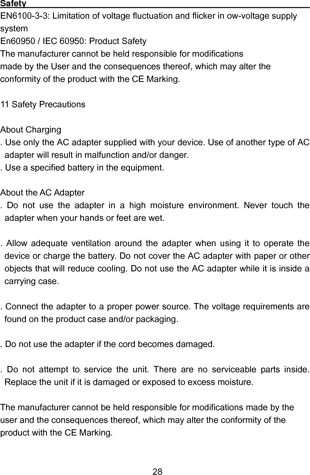  28Safety                                                                        EN6100-3-3: Limitation of voltage fluctuation and flicker in ow-voltage supply system En60950 / IEC 60950: Product Safety   The manufacturer cannot be held responsible for modifications   made by the User and the consequences thereof, which may alter the conformity of the product with the CE Marking.  11 Safety Precautions  About Charging . Use only the AC adapter supplied with your device. Use of another type of AC adapter will result in malfunction and/or danger.   . Use a specified battery in the equipment.  About the AC Adapter . Do not use the adapter in a high moisture environment. Never touch the adapter when your hands or feet are wet.    . Allow adequate ventilation around the adapter when using it to operate the device or charge the battery. Do not cover the AC adapter with paper or other objects that will reduce cooling. Do not use the AC adapter while it is inside a carrying case.    . Connect the adapter to a proper power source. The voltage requirements are found on the product case and/or packaging.    . Do not use the adapter if the cord becomes damaged.    . Do not attempt to service the unit. There are no serviceable parts inside.     Replace the unit if it is damaged or exposed to excess moisture.  The manufacturer cannot be held responsible for modifications made by the user and the consequences thereof, which may alter the conformity of the product with the CE Marking.  
