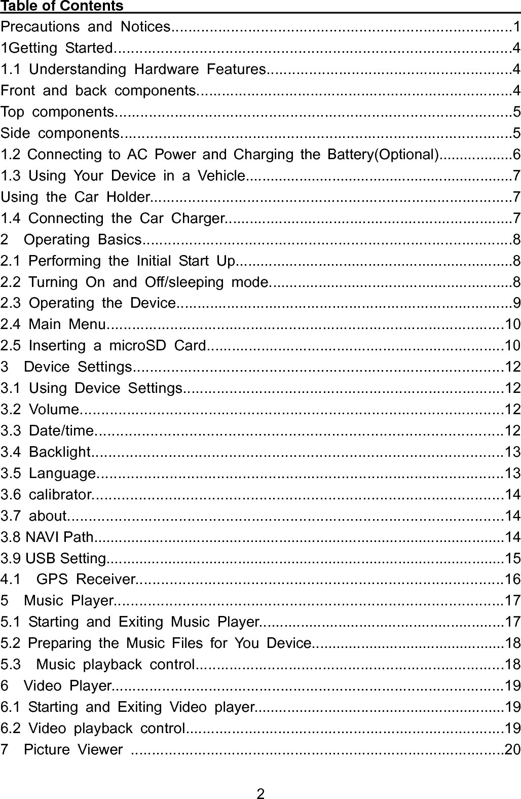  2Table of Contents                                                        Precautions and Notices................................................................................1 1Getting Started.............................................................................................4 1.1 Understanding Hardware Features..........................................................4 Front and back components...........................................................................4 Top components.............................................................................................5 Side components............................................................................................5 1.2 Connecting to AC Power and Charging the Battery(Optional)..................6 1.3 Using Your Device in a Vehicle.................................................................7 Using the Car Holder......................................................................................7 1.4 Connecting the Car Charger.....................................................................7 2  Operating Basics.......................................................................................8 2.1 Performing the Initial Start Up...................................................................8 2.2 Turning On and Off/sleeping mode...........................................................8 2.3 Operating the Device................................................................................9 2.4 Main Menu..............................................................................................10 2.5 Inserting a microSD Card.......................................................................10 3  Device Settings.......................................................................................12 3.1 Using Device Settings............................................................................12 3.2 Volume...................................................................................................12        3.3 Date/time...............................................................................................12 3.4 Backlight................................................................................................13 3.5 Language...............................................................................................13 3.6 calibrator................................................................................................14 3.7 about......................................................................................................14 3.8 NAVI Path....................................................................................................14 3.9 USB Setting.................................................................................................15 4.1  GPS Receiver......................................................................................16 5  Music Player...........................................................................................17 5.1 Starting and Exiting Music Player...........................................................17 5.2 Preparing the Music Files for You Device...............................................18 5.3  Music playback control.........................................................................18 6  Video Player.............................................................................................19 6.1 Starting and Exiting Video player.............................................................19 6.2 Video playback control............................................................................19 7  Picture Viewer .........................................................................................20 