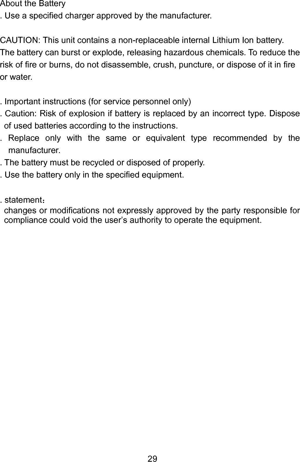  29About the Battery . Use a specified charger approved by the manufacturer.  CAUTION: This unit contains a non-replaceable internal Lithium Ion battery.   The battery can burst or explode, releasing hazardous chemicals. To reduce the risk of fire or burns, do not disassemble, crush, puncture, or dispose of it in fire or water.  . Important instructions (for service personnel only) . Caution: Risk of explosion if battery is replaced by an incorrect type. Dispose of used batteries according to the instructions. . Replace only with the same or equivalent type recommended by the manufacturer.  . The battery must be recycled or disposed of properly.   . Use the battery only in the specified equipment.  . statement： changes or modifications not expressly approved by the party responsible for compliance could void the user’s authority to operate the equipment.                    