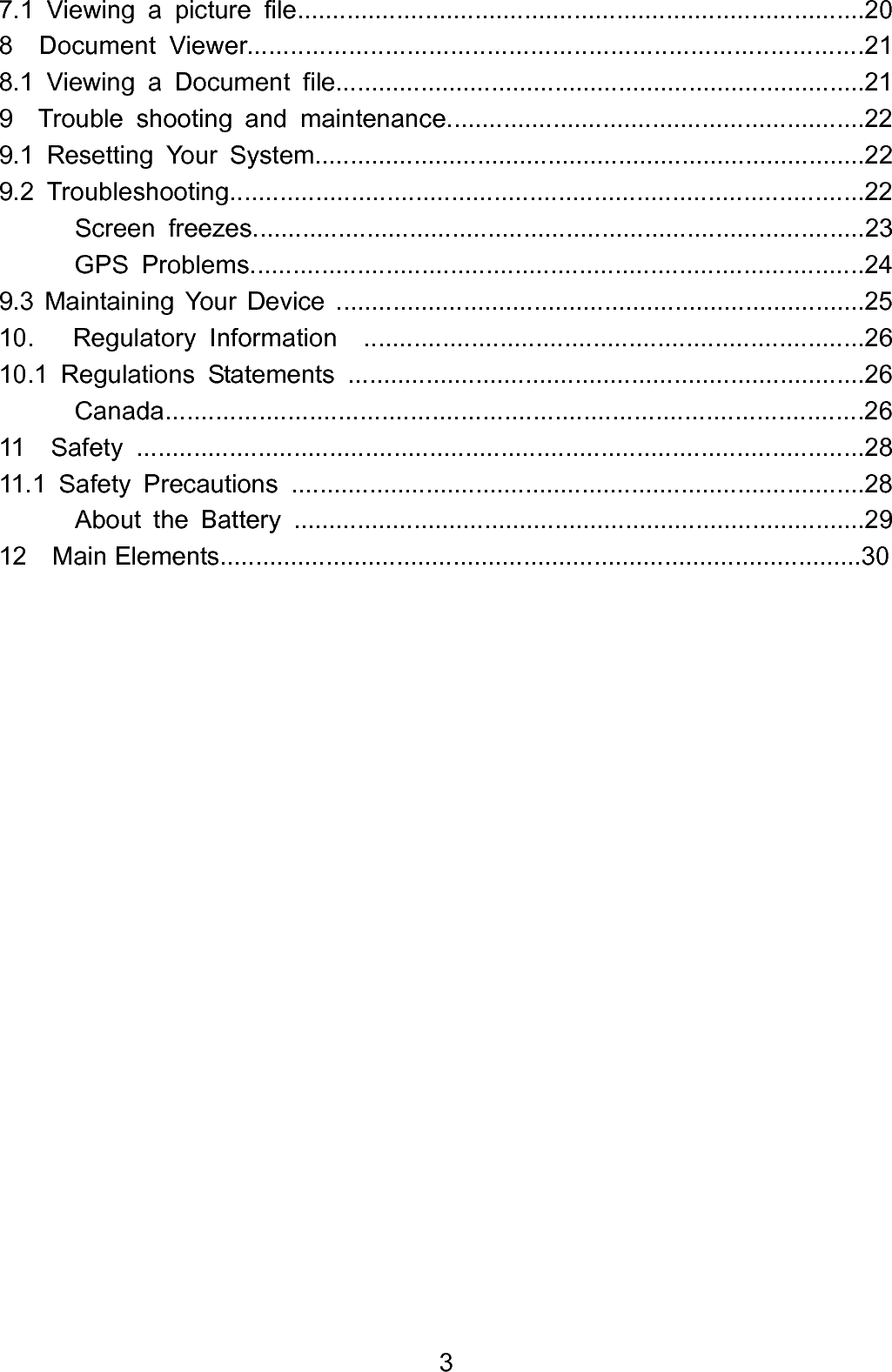  37.1 Viewing a picture file................................................................................20 8  Document Viewer.....................................................................................21 8.1 Viewing a Document file...........................................................................21 9  Trouble shooting and maintenance...........................................................22 9.1 Resetting Your System..............................................................................22 9.2 Troubleshooting.........................................................................................22       Screen freezes......................................................................................23        GPS Problems......................................................................................24  9.3 Maintaining Your Device ...........................................................................25 10.   Regulatory Information  ......................................................................26 10.1 Regulations Statements .........................................................................26       Canada.................................................................................................26 11  Safety ......................................................................................................28 11.1 Safety Precautions .................................................................................28        About the Battery .................................................................................29     12  Main Elements...........................................................................................30                     