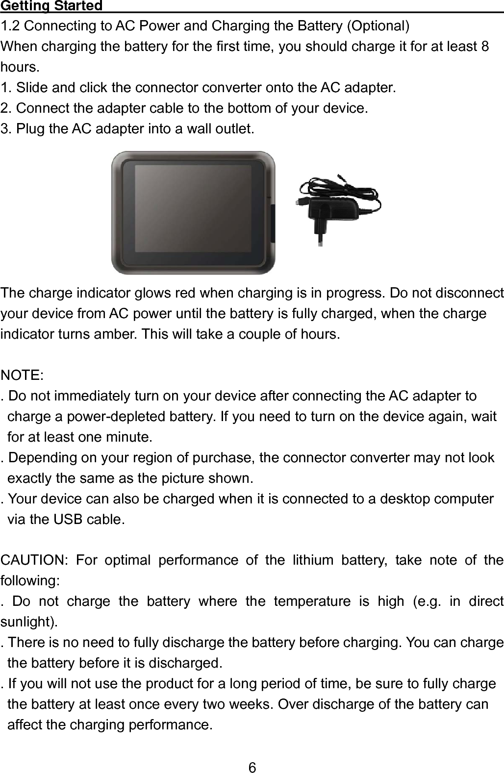  6Getting Started                                                          1.2 Connecting to AC Power and Charging the Battery (Optional) When charging the battery for the first time, you should charge it for at least 8 hours. 1. Slide and click the connector converter onto the AC adapter. 2. Connect the adapter cable to the bottom of your device. 3. Plug the AC adapter into a wall outlet.        The charge indicator glows red when charging is in progress. Do not disconnect your device from AC power until the battery is fully charged, when the charge indicator turns amber. This will take a couple of hours.  NOTE: . Do not immediately turn on your device after connecting the AC adapter to   charge a power-depleted battery. If you need to turn on the device again, wait   for at least one minute.   . Depending on your region of purchase, the connector converter may not look     exactly the same as the picture shown.   . Your device can also be charged when it is connected to a desktop computer via the USB cable.  CAUTION: For optimal performance of the lithium battery, take note of the following:  . Do not charge the battery where the temperature is high (e.g. in direct sunlight).  . There is no need to fully discharge the battery before charging. You can charge     the battery before it is discharged.   . If you will not use the product for a long period of time, be sure to fully charge     the battery at least once every two weeks. Over discharge of the battery can affect the charging performance. 