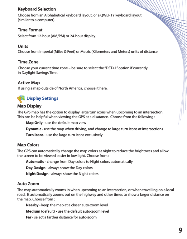 Keyboard SelectionChoose from an Alphabetical keyboard layout, or a QWERTY keyboard layout(similar to a computer).Time FormatSelect from 12-hour (AM/PM) or 24-hour display. UnitsChoose from Imperial (Miles &amp; Feet) or Metric (Kilometers and Meters) units of distance.Time ZoneChoose your current time zone – be sure to select the “DST+1” option if currentlyin Daylight Savings Time.Active MapIf using a map outside of North America, choose it here.          Display SettingsMap DisplayThe GPS map has the option to display large turn icons when upcoming to an intersection.This can be helpful when viewing the GPS at a disatance.  Choose from the following :           Map Only - use the default map view                  Dynamic - use the map when driving, and change to large turn icons at intersections           Turn Icons - use the large turn icons exclusivelyMap ColorsThe GPS can automatically change the map colors at night to reduce the brightness and allowthe screen to be viewed easier in low light. Choose from :           Automatic - change from Day colors to Night colors automatically                     Day Design - always show the Day colors           Night Design - always show the Night colorsAuto ZoomThe map automatically zooms in when upcoming to an intersection, or when travelling on a local road.  It automatically zooms out on the highway and other times to show a larger distance on the map. Choose from :           Nearby - keep the map at a closer auto-zoom level           Medium (default) - use the default auto-zoom level                      Far - select a farther distance for auto-zoom9          Display Settings