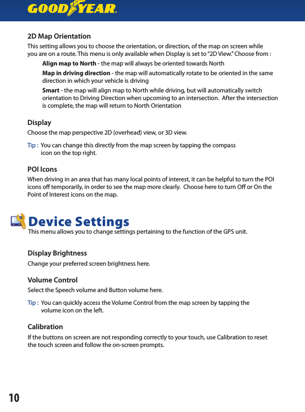 2D Map OrientationThis setting allows you to choose the orientation, or direction, of the map on screen whileyou are on a route. This menu is only available when Display is set to “2D View.” Choose from :           Align map to North - the map will always be oriented towards North                      Map in driving direction - the map will automatically rotate to be oriented in the same           direction in which your vehicle is driving                      Smart - the map will align map to North while driving, but will automatically switch           orientation to Driving Direction when upcoming to an intersection.  After the intersection           is complete, the map will return to North OrientationDisplayChoose the map perspective 2D (overhead) view, or 3D view.Tip :  You can change this directly from the map screen by tapping the compass          icon on the top right.POI IconsWhen driving in an area that has many local points of interest, it can be helpful to turn the POI icons o  temporarily, in order to see the map more clearly.  Choose here to turn O  or On the Point of Interest icons on the map.Display BrightnessChange your preferred screen brightness here.Volume ControlSelect the Speech volume and Button volume here.Tip :  You can quickly access the Volume Control from the map screen by tapping the          volume icon on the left.CalibrationIf the buttons on screen are not responding correctly to your touch, use Calibration to resetthe touch screen and follow the on-screen prompts.Device SettingsThis menu allows you to change settings pertaining to the function of the GPS unit.10