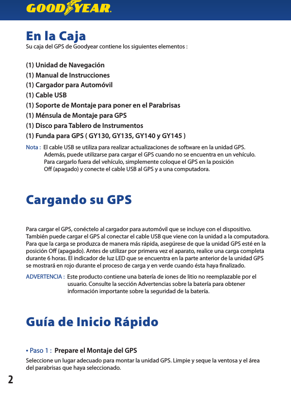 En la CajaSu caja del GPS de Goodyear contiene los siguientes elementos :(1) Unidad de Navegación(1) Manual de Instrucciones(1) Cargador para Automóvil(1) Cable USB(1) Soporte de Montaje para poner en el Parabrisas(1) Ménsula de Montaje para GPS(1) Disco para Tablero de Instrumentos(1) Funda para GPS ( GY130, GY135, GY140 y GY145 )Nota :  El cable USB se utiliza para realizar actualizaciones de software en la unidad GPS.              Además, puede utilizarse para cargar el GPS cuando no se encuentra en un vehículo.                  Para cargarlo fuera del vehículo, simplemente coloque el GPS en la posición              O (apagado) y conecte el cable USB al GPS y a una computadora.Cargando su GPSPara cargar el GPS, conéctelo al cargador para automóvil que se incluye con el dispositivo. También puede cargar el GPS al conectar el cable USB que viene con la unidad a la computadora. Para que la carga se produzca de manera más rápida, asegúrese de que la unidad GPS esté en la posición O (apagado). Antes de utilizar por primera vez el aparato, realice una carga completa durante 6 horas. El indicador de luz LED que se encuentra en la parte anterior de la unidad GPSse mostrará en rojo durante el proceso de carga y en verde cuando ésta haya nalizado.ADVERTENCIA :  Este producto contiene una batería de iones de litio no reemplazable por el        usuario. Consulte la sección Advertencias sobre la batería para obtener      información importante sobre la seguridad de la batería.Guía de Inicio Rápido• Paso 1 :  Prepare el Montaje del GPSSeleccione un lugar adecuado para montar la unidad GPS. Limpie y seque la ventosa y el áreadel parabrisas que haya seleccionado.2