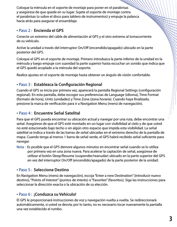 Coloque la ménsula en el soporte de montaje para poner en el parabrisasy asegúrese de que quede en su lugar. Sujete el soporte de montaje contrael parabrisas (o sobre el disco para tablero de instrumentos) y empuje la palancahacia atrás para asegurar el ensamblaje.• Paso 2 :  Encienda el GPS Conecte un extremo del cable de alimentación al GPS y el otro extremo al tomacorrientede su vehículo.Active la unidad a través del interruptor On/O  (encendido/apagado) ubicado en la parte posterior del GPS.  Coloque el GPS en el soporte de montaje. Primero introduzca la parte inferior de la unidad en la ménsula y luego empuje con suavidad la parte superior hasta escuchar un sonido que indica que el GPS quedó acoplado a la ménsula del soporte.  Realice ajustes en el soporte de montaje hasta obtener un ángulo de visión confortable.• Paso 3 :  Establezca la Con guración RegionalCuando el GPS se inicia por primera vez, aparecerá la pantalla Regional Settings (con guración regional). En esta pantalla, debe escoger sus preferencias de Language (idioma), Time Format (formato de hora), Units (unidades) y Time Zone (zona horaria). Cuando haya  nalizado,presione la marca de veri cación para ir a Navigation Menu (menú de navegación).• Paso 4 :  Encuentre Señal SatelitalPara que el GPS pueda encontrar su ubicación actual y navegar por una ruta, debe encontrar una señal. Asegúrese de que el GPS esté montado en un lugar con visibilidad al cielo y de que usted no esté estacionado bajo techo o en algún otro espacio que impida esta visibilidad. La señal satelital se indica a través de las barras de señal ubicadas en el extremo derecho de la pantalla de mapa. Cuando tenga al menos 1 barra de señal verde, el GPS habrá recibido señal su ciente para navegar.  Nota :  Es posible que el GPS demore algunos minutos en encontrar señal cuando se lo utiliza                 por primera vez en una zona nueva. Para acelerar la captación de señal, asegúrese de              utilizar el botón Sleep/Resume (suspender/reanudar) ubicado en la parte superior del GPS                en vez del interruptor On/O  (encendido/apagado) de la parte posterior de la unidad.• Paso 5 :  Seleccione DestinoEn Navigation Menu (menú de navegación), escoja “Enter a new Destination” (introducir nuevo destino), “Points of Interest” (puntos de interés) o “Favorites” (favoritos). Siga las instrucciones para seleccionar la dirección exacta o la ubicación de su elección.• Paso 6 :  ¡Conduzca su Vehículo! El GPS le proporcionará instrucciones de voz y navegación vuelta a vuelta. Se redireccionará automáticamente, si usted se desvía; por lo tanto, no es necesario tocar nuevamente la pantalla una vez establecido el rumbo.3