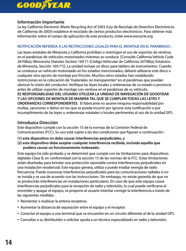 Información ImportanteLa ley California Electronic Waste Recycling Act of 2003 (Ley de Reciclaje de Desechos Electrónicos de California de 2003) establece el reciclado de ciertos productos electrónicos. Para obtener más información sobre el campo de aplicación de este producto, visite www.erecycle.org.NOTIFICACIÓN REFERIDA A LAS RESTRICCIONES LEGALES PARA EL MONTAJE EN EL PARABRISAS :Las leyes estatales de Minesota y California prohíben o restringen el uso de soportes de ventosa en el parabrisas de vehículos motorizados mientras se conduce. [Consulte California Vehicle Code 26708(a); Minnesota Statutes Section 169.71 (Código Vehicular de California 26708(a); Estatutos de Minesota, Sección 169.71)]. La unidad incluye un disco para tablero de instrumentos. Cuando se conduzca un vehículo motorizado en los estados mencionados, deberá utilizarse este disco o cualquier otra opción de montaje por fricción. Muchos otros estados han establecidorestricciones en la colocación de “materiales no transparentes” en el parabrisas que puedan obstruir la visión del conductor. Verique las leyes locales y ordenanzas de su estado o provincia antes de utilizar soportes de montaje con ventosa en el parabrisas de su vehículo. ES RESPONSABILIDAD DEL USUARIO UTILIZAR LA UNIDAD DE NAVEGACIÓN DE GOODYEARY LAS OPCIONES DE MONTAJE DE MANERA TAL QUE SE CUMPLAN TODAS LAS LEYES YORDENANZAS CORRESPONDIENTES.  El fabricante no asume ninguna responsabilidad pormultas, sanciones o daños en los que se pueda incurrir por ignorar esta noticación o porincumplimiento de las leyes u ordenanzas estatales o locales pertinentes al uso de la unidad GPS. Introduzca Dirección Este dispositivo cumple con la sección 15 de la normas de la Comisión Federal deComunicaciones (FCC). Su uso está sujeto a las dos condiciones que guran a continuación :(1) este dispositivo no debe causar interferencias perjudiciales, y (2) este dispositivo debe aceptar cualquier interferencia recibida, incluida aquélla que       pudiera causar un funcionamiento indeseado.Este equipo ha sido probado y se determinó que cumple con las limitaciones para dispositivos digitales Clase B, en conformidad con la sección 15 de las normas de la FCC. Estas limitaciones están diseñadas para brindar una protección razonable contra interferencias perjudiciales enuna instalación residencial. Este equipo genera, utiliza y puede irradiar energía de radiofrecuencia. Puede ocasionar interferencias perjudiciales para las comunicaciones radiales si nose instala y se usa de acuerdo con las instrucciones. Sin embargo, no existe garantía de que nose producirán interferencias en instalaciones particulares. En caso de que este equipo causeinterferencias perjudiciales para la recepción de radio y televisión, lo cual puede vericarse al encender y apagar el equipo, se propone al usuario intentar corregir la interferencia a través delas siguientes medidas :•  Reorientar o reubicar la antena receptora.•  Aumentar la distancia de separación entre el equipo y el receptor.•  Conectar el equipo a una terminal que se encuentre en un circuito diferente al de la unidad GPS.•  Consultar a su distribuidor o solicitar ayuda a un técnico especializado en radio y televisión.14