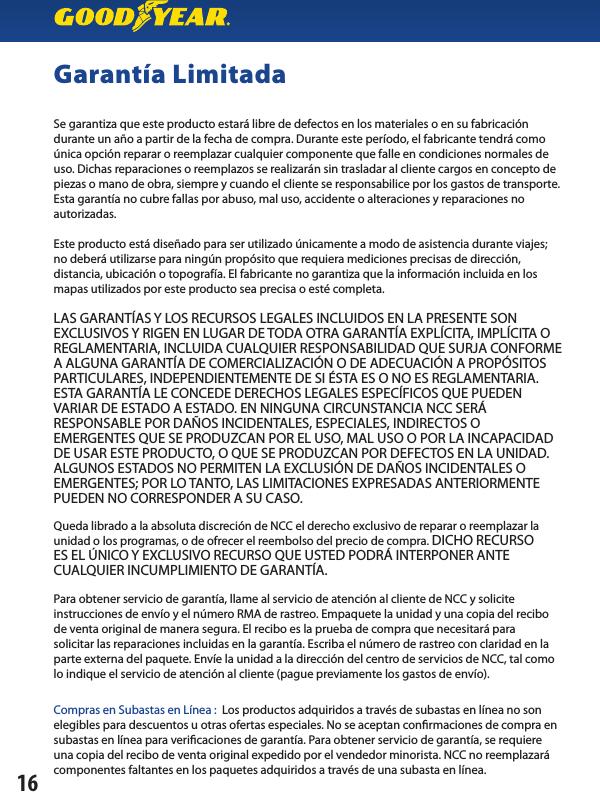 Garantía LimitadaSe garantiza que este producto estará libre de defectos en los materiales o en su fabricación durante un año a partir de la fecha de compra. Durante este período, el fabricante tendrá como única opción reparar o reemplazar cualquier componente que falle en condiciones normales de uso. Dichas reparaciones o reemplazos se realizarán sin trasladar al cliente cargos en concepto de piezas o mano de obra, siempre y cuando el cliente se responsabilice por los gastos de transporte. Esta garantía no cubre fallas por abuso, mal uso, accidente o alteraciones y reparaciones no autorizadas.Este producto está diseñado para ser utilizado únicamente a modo de asistencia durante viajes; no deberá utilizarse para ningún propósito que requiera mediciones precisas de dirección,distancia, ubicación o topografía. El fabricante no garantiza que la información incluida en los mapas utilizados por este producto sea precisa o esté completa.LAS GARANTÍAS Y LOS RECURSOS LEGALES INCLUIDOS EN LA PRESENTE SON EXCLUSIVOS Y RIGEN EN LUGAR DE TODA OTRA GARANTÍA EXPLÍCITA, IMPLÍCITA O REGLAMENTARIA, INCLUIDA CUALQUIER RESPONSABILIDAD QUE SURJA CONFORME A ALGUNA GARANTÍA DE COMERCIALIZACIÓN O DE ADECUACIÓN A PROPÓSITOS PARTICULARES, INDEPENDIENTEMENTE DE SI ÉSTA ES O NO ES REGLAMENTARIA. ESTA GARANTÍA LE CONCEDE DERECHOS LEGALES ESPECÍFICOS QUE PUEDEN VARIAR DE ESTADO A ESTADO. EN NINGUNA CIRCUNSTANCIA NCC SERÁRESPONSABLE POR DAÑOS INCIDENTALES, ESPECIALES, INDIRECTOS OEMERGENTES QUE SE PRODUZCAN POR EL USO, MAL USO O POR LA INCAPACIDAD DE USAR ESTE PRODUCTO, O QUE SE PRODUZCAN POR DEFECTOS EN LA UNIDAD. ALGUNOS ESTADOS NO PERMITEN LA EXCLUSIÓN DE DAÑOS INCIDENTALES O EMERGENTES; POR LO TANTO, LAS LIMITACIONES EXPRESADAS ANTERIORMENTE PUEDEN NO CORRESPONDER A SU CASO.Queda librado a la absoluta discreción de NCC el derecho exclusivo de reparar o reemplazar launidad o los programas, o de ofrecer el reembolso del precio de compra. DICHO RECURSOES EL ÚNICO Y EXCLUSIVO RECURSO QUE USTED PODRÁ INTERPONER ANTECUALQUIER INCUMPLIMIENTO DE GARANTÍA.Para obtener servicio de garantía, llame al servicio de atención al cliente de NCC y soliciteinstrucciones de envío y el número RMA de rastreo. Empaquete la unidad y una copia del recibo de venta original de manera segura. El recibo es la prueba de compra que necesitará parasolicitar las reparaciones incluidas en la garantía. Escriba el número de rastreo con claridad en la parte externa del paquete. Envíe la unidad a la dirección del centro de servicios de NCC, tal como lo indique el servicio de atención al cliente (pague previamente los gastos de envío).Compras en Subastas en Línea :  Los productos adquiridos a través de subastas en línea no son elegibles para descuentos u otras ofertas especiales. No se aceptan conrmaciones de compra en subastas en línea para vericaciones de garantía. Para obtener servicio de garantía, se requiere una copia del recibo de venta original expedido por el vendedor minorista. NCC no reemplazará componentes faltantes en los paquetes adquiridos a través de una subasta en línea.16