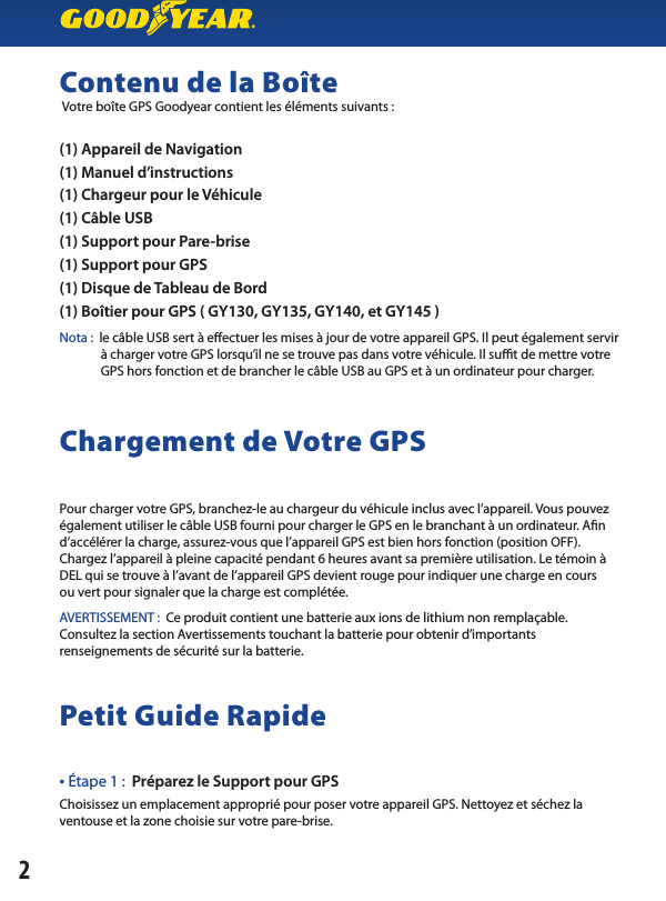 Contenu de la Boîte Votre boîte GPS Goodyear contient les éléments suivants :(1) Appareil de Navigation(1) Manuel d’instructions(1) Chargeur pour le Véhicule(1) Câble USB(1) Support pour Pare-brise(1) Support pour GPS(1) Disque de Tableau de Bord(1) Boîtier pour GPS ( GY130, GY135, GY140, et GY145 )Nota :  le câble USB sert à eectuer les mises à jour de votre appareil GPS. Il peut également servir               à charger votre GPS lorsqu’il ne se trouve pas dans votre véhicule. Il sut de mettre votre               GPS hors fonction et de brancher le câble USB au GPS et à un ordinateur pour charger.Chargement de Votre GPSPour charger votre GPS, branchez-le au chargeur du véhicule inclus avec l’appareil. Vous pouvez également utiliser le câble USB fourni pour charger le GPS en le branchant à un ordinateur. An d’accélérer la charge, assurez-vous que l’appareil GPS est bien hors fonction (position OFF). Chargez l’appareil à pleine capacité pendant 6 heures avant sa première utilisation. Le témoin à DEL qui se trouve à l’avant de l’appareil GPS devient rouge pour indiquer une charge en coursou vert pour signaler que la charge est complétée.AVERTISSEMENT :  Ce produit contient une batterie aux ions de lithium non remplaçable.Consultez la section Avertissements touchant la batterie pour obtenir d’importantsrenseignements de sécurité sur la batterie.Petit Guide Rapide • Étape 1 :  Préparez le Support pour GPS Choisissez un emplacement approprié pour poser votre appareil GPS. Nettoyez et séchez la ventouse et la zone choisie sur votre pare-brise.2
