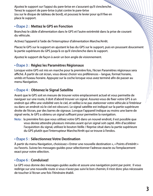 Ajustez le support sur l’appui du pare-brise en s’assurant qu’il s’enclenche.Tenez le support de pare-brise à plat contre le pare-brise(ou sur le disque de tableau de bord), et poussez le levier pour qu’il  xe enplace le support.• Étape 2 :  Mettez le GPS en Fonction Branchez le câble d’alimentation dans le GPS et l’autre extrémité dans la prise de courantdu véhicule.Activez l’appareil à l’aide de l’interrupteur d’alimentation Marche/Arrêt.  Placez le GPS sur le support en ajustant le bas du GPS sur le support, puis en poussant doucement la partie supérieure du GPS jusqu’à ce qu’il s’enclenche dans le support.  Ajustez le support de façon à avoir un bon angle de visionnement.• Étape 3 :  Réglez les Paramètres Régionaux Lorsque votre GPS est mis en marche pour la première fois, l’écran Paramètres régionaux seraa  ché. À partir de cet écran, vous devez choisir vos préférences – langue, format horaire,unités et fuseau horaire. Appuyez sur la coche lorsque vous avez terminé a n de passer aumenu Navigation.• Étape 4 :  Obtenez le Signal Satellite Avant que le GPS soit en mesure de trouver votre emplacement actuel et vous permette denaviguer sur une route, il doit d’abord trouver un signal. Assurez-vous de  xer votre GPS à un endroit qui o re une visibilité vers le ciel, et veillez à ne pas stationner votre véhicule à l’intérieur ou dans un endroit où le ciel est obscurci. Le signal satellite est indiqué sur la partie supérieure droite de l’écran, par des barres de signaux. Lorsque l’appareil indique au moins une barre de signal verte, le GPS a obtenu un signal su  sant pour permettre la navigation.  Nota : la première fois que vous utilisez votre GPS dans un nouvel endroit, il est possible que               vous deviez attendre plusieurs minutes avant qu’un signal soit capté. A n d’accélérer               l’acquisition du signal, utilisez le bouton Veille / Reprise situé dans la partie supérieure              du GPS plutôt que l’interrupteur Marche/Arrêt qui se trouve à l’endos.• Étape 5 :  Sélectionnez Votre Destination À partir du menu Navigation, choisissez « Entrer une nouvelle destination », « Points d’intérêt »ou Favoris. Suivez les messages-guides pour sélectionner l’adresse exacte ou l’emplacementexact pour votre sélection.• Étape 6 :  Conduisez!Le GPS vous donne des messages-guides audio et assure une navigation point par point.  Il vous redirige sur une nouvelle route si vous n’avez pas suivi le bon chemin; il n’est donc plus nécessaire de toucher à l’écran une fois l’itinéraire établi.3