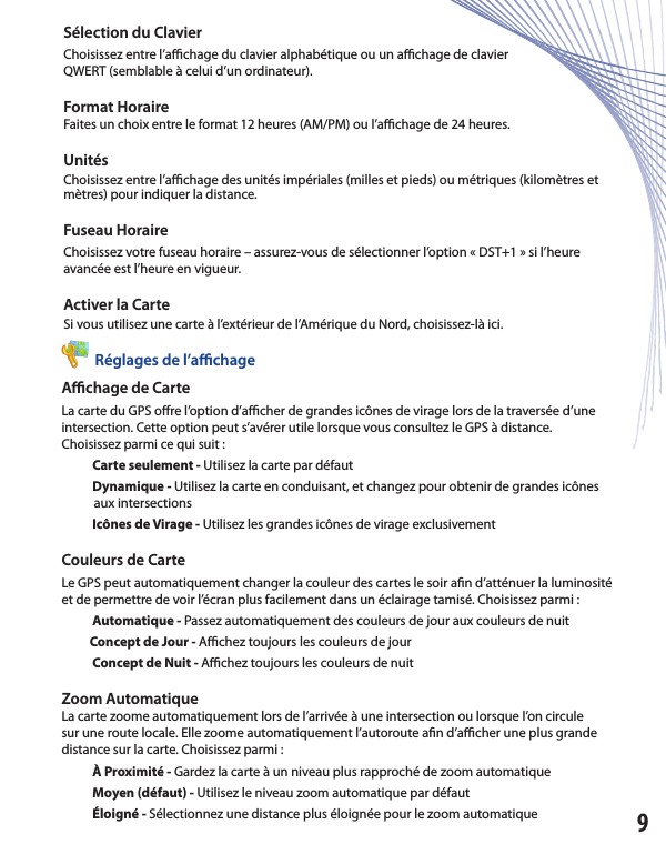 Sélection du Clavier Choisissez entre l’a  chage du clavier alphabétique ou un a  chage de clavierQWERT (semblable à celui d’un ordinateur).Format Horaire Faites un choix entre le format 12 heures (AM/PM) ou l’a  chage de 24 heures. UnitésChoisissez entre l’a  chage des unités impériales (milles et pieds) ou métriques (kilomètres et mètres) pour indiquer la distance.Fuseau Horaire Choisissez votre fuseau horaire – assurez-vous de sélectionner l’option « DST+1 » si l’heure avancée est l’heure en vigueur.Activer la Carte Si vous utilisez une carte à l’extérieur de l’Amérique du Nord, choisissez-là ici.          Réglages de l’aﬃ  chageAﬃ  chage de Carte La carte du GPS o re l’option d’a  cher de grandes icônes de virage lors de la traversée d’une intersection. Cette option peut s’avérer utile lorsque vous consultez le GPS à distance.Choisissez parmi ce qui suit :           Carte seulement - Utilisez la carte par défaut                   Dynamique - Utilisez la carte en conduisant, et changez pour obtenir de grandes icônes            aux intersections            Icônes de Virage - Utilisez les grandes icônes de virage exclusivement Couleurs de CarteLe GPS peut automatiquement changer la couleur des cartes le soir a n d’atténuer la luminosité et de permettre de voir l’écran plus facilement dans un éclairage tamisé. Choisissez parmi :           Automatique - Passez automatiquement des couleurs de jour aux couleurs de nuit                     Concept de Jour - A  chez toujours les couleurs de jour            Concept de Nuit - A  chez toujours les couleurs de nuit Zoom Automatique La carte zoome automatiquement lors de l’arrivée à une intersection ou lorsque l’on circule sur une route locale. Elle zoome automatiquement l’autoroute a n d’a  cher une plus grande distance sur la carte. Choisissez parmi :           À Proximité - Gardez la carte à un niveau plus rapproché de zoom automatique            Moyen (défaut) - Utilisez le niveau zoom automatique par défaut                       Éloigné - Sélectionnez une distance plus éloignée pour le zoom automatique 9          Réglages de l’aﬃ  chage