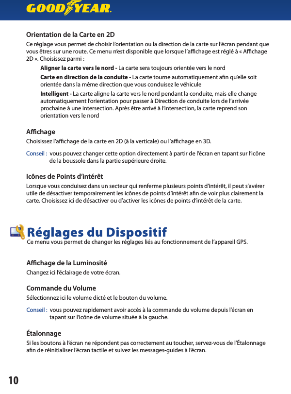 Orientation de la Carte en 2D Ce réglage vous permet de choisir l’orientation ou la direction de la carte sur l’écran pendant que vous êtres sur une route. Ce menu n’est disponible que lorsque l’a  chage est réglé à « A  chage 2D ». Choisissez parmi :           Aligner la carte vers le nord - La carte sera toujours orientée vers le nord                      Carte en direction de la conduite - La carte tourne automatiquement a n qu’elle soit           orientée dans la même direction que vous conduisez le véhicule                      Intelligent - La carte aligne la carte vers le nord pendant la conduite, mais elle change           automatiquement l’orientation pour passer à Direction de conduite lors de l’arrivée            prochaine à une intersection. Après être arrivé à l’intersection, la carte reprend son           orientation vers le nordAﬃ  chageChoisissez l’a  chage de la carte en 2D (à la verticale) ou l’a  chage en 3D.Conseil :  vous pouvez changer cette option directement à partir de l’écran en tapant sur l’icône                  de la boussole dans la partie supérieure droite.Icônes de Points d’intérêt Lorsque vous conduisez dans un secteur qui renferme plusieurs points d’intérêt, il peut s’avérer utile de désactiver temporairement les icônes de points d’intérêt a n de voir plus clairement la carte. Choisissez ici de désactiver ou d’activer les icônes de points d’intérêt de la carte.10Aﬃ  chage de la Luminosité Changez ici l’éclairage de votre écran.Commande du Volume Sélectionnez ici le volume dicté et le bouton du volume.Conseil :  vous pouvez rapidement avoir accès à la commande du volume depuis l’écran en                  tapant sur l’icône de volume située à la gauche.ÉtalonnageSi les boutons à l’écran ne répondent pas correctement au toucher, servez-vous de l’Étalonnage a n de réinitialiser l’écran tactile et suivez les messages-guides à l’écran.Réglages du Dispositif Ce menu vous permet de changer les réglages liés au fonctionnement de l’appareil GPS.