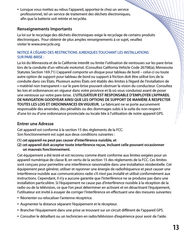 •  Lorsque vous mettez au rebus l’appareil, apportez-le chez un service    professionnel, tel un service de traitement des déchets électroniques,    a n que la batterie soit retirée et recyclée.Renseignements ImportantsLa loi sur le recyclage des déchets électroniques exige le recyclage de certains produitsélectroniques.  Pour obtenir de plus amples renseignements à ce sujet, veuillezvisiter le www.erecycle.org.NOTICE À L’ÉGARD DES RESTRICTIONS JURIDIQUES TOUCHANT LES INSTALLATIONSSUR PARE-BRISE :La loi du Minnesota et de la Californie interdit ou limite l’utilisation de ventouses sur les pare-brise lors de la conduite d’un véhicule motorisé. (Consultez California Vehicle Code 26708(a); Minnesota Statutes Section 169.71) L’appareil comporte un disque pour tableau de bord – celui-ci ou toute autre option de support pour tableau de bord ou support à friction doit être utilisé lors de la conduite dans ces États. Plusieurs autres États ont établis des limites à l’égard de l’installation de« matériel non transparent » sur le pare-brise pouvant obstruer la vision du conducteur. Consultez les lois et ordonnances en vigueur dans votre province et là où vous conduisez avant de poser une ventouse sur votre pare-brise.  L’UTILISATEUR EST RESPONSABLE D’EMPLOYER L’APPAREIL DE NAVIGATION GOODYEAR AINSI QUE LES OPTIONS DE SUPPORT DE MANIÈRE À RESPECTER TOUTES LES LOIS ET ORDONNANCES EN VIGUEUR.  Le fabricant ne se porte aucunementresponsable des amendes, des pénalités ou des dommages subis à la suite du non-respectd’une loi ou d’une ordonnance provinciale ou locale liée à l’utilisation de notre appareil GPS. Entrer une Adresse Cet appareil est conforme à la section 15 des règlements de la FCC.Son fonctionnement est sujet aux deux conditions suivantes :(1) cet appareil ne peut pas causer d’interférence nuisible, et (2) cet appareil doit accepter toute interférence reçue, incluant celle pouvant occasionner       un mauvais fonctionnement.Cet équipement a été testé et est reconnu comme étant conforme aux limites exigées pour un appareil numérique de classe B, en vertu de la section 15 des règlements de la FCC. Ces limites sont conçues pour permettre une interférence raisonnable dans une installation résidentielle. Cet équipement peut générer, utiliser et rayonner une énergie de radiofréquence et peut causer une interférence nuisible aux communications radio s’il n’est pas installé et utilisé conformément aux instructions. Cependant, il n’y a aucune garantie que l’interférence ne se produise pas dans une installation particulière. Si l’équipement ne cause pas d’interférence nuisible à la réception de la radio ou de la télévision, ce que l’on peut déterminer en activant et en désactivant l’équipement, l’utilisateur est invité à essayer de corriger l’interférence en e ectuant une des mesures suivantes:•  Réorienter ou relocaliser l’antenne réceptrice.•  Augmenter la distance séparant l’équipement et le récepteur.•  Brancher l’équipement dans une prise se trouvant sur un circuit di érent de l’appareil GPS.•  Consulter le détaillant ou un technicien en radio/télévision d’expérience pour avoir de l’aide.13