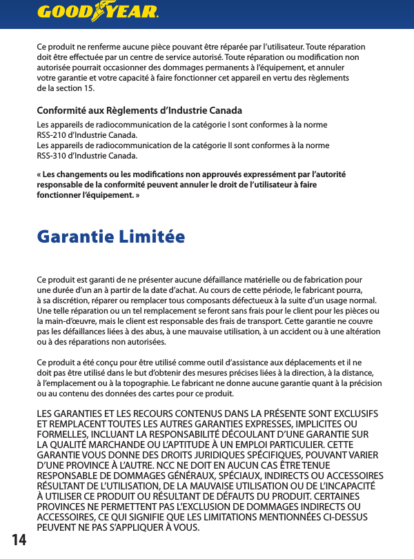 Ce produit ne renferme aucune pièce pouvant être réparée par l’utilisateur. Toute réparationdoit être eectuée par un centre de service autorisé. Toute réparation ou modication nonautorisée pourrait occasionner des dommages permanents à l’équipement, et annulervotre garantie et votre capacité à faire fonctionner cet appareil en vertu des règlementsde la section 15.Conformité aux Règlements d’Industrie CanadaLes appareils de radiocommunication de la catégorie I sont conformes à la normeRSS-210 d’Industrie Canada.Les appareils de radiocommunication de la catégorie II sont conformes à la normeRSS-310 d’Industrie Canada.« Les changements ou les modications non approuvés expressément par l’autoritéresponsable de la conformité peuvent annuler le droit de l’utilisateur à fairefonctionner l’équipement. »Garantie LimitéeCe produit est garanti de ne présenter aucune défaillance matérielle ou de fabrication pourune durée d’un an à partir de la date d’achat. Au cours de cette période, le fabricant pourra,à sa discrétion, réparer ou remplacer tous composants défectueux à la suite d’un usage normal. Une telle réparation ou un tel remplacement se feront sans frais pour le client pour les pièces oula main-d’œuvre, mais le client est responsable des frais de transport. Cette garantie ne couvrepas les défaillances liées à des abus, à une mauvaise utilisation, à un accident ou à une altération ou à des réparations non autorisées.Ce produit a été conçu pour être utilisé comme outil d’assistance aux déplacements et il nedoit pas être utilisé dans le but d’obtenir des mesures précises liées à la direction, à la distance,à l’emplacement ou à la topographie. Le fabricant ne donne aucune garantie quant à la précision ou au contenu des données des cartes pour ce produit.LES GARANTIES ET LES RECOURS CONTENUS DANS LA PRÉSENTE SONT EXCLUSIFS ET REMPLACENT TOUTES LES AUTRES GARANTIES EXPRESSES, IMPLICITES OU FORMELLES, INCLUANT LA RESPONSABILITÉ DÉCOULANT D’UNE GARANTIE SURLA QUALITÉ MARCHANDE OU L’APTITUDE À UN EMPLOI PARTICULIER. CETTE GARANTIE VOUS DONNE DES DROITS JURIDIQUES SPÉCIFIQUES, POUVANT VARIER D’UNE PROVINCE À L’AUTRE. NCC NE DOIT EN AUCUN CAS ÊTRE TENUERESPONSABLE DE DOMMAGES GÉNÉRAUX, SPÉCIAUX, INDIRECTS OU ACCESSOIRES RÉSULTANT DE L’UTILISATION, DE LA MAUVAISE UTILISATION OU DE L’INCAPACITÉÀ UTILISER CE PRODUIT OU RÉSULTANT DE DÉFAUTS DU PRODUIT. CERTAINESPROVINCES NE PERMETTENT PAS L’EXCLUSION DE DOMMAGES INDIRECTS OU ACCESSOIRES, CE QUI SIGNIFIE QUE LES LIMITATIONS MENTIONNÉES CI-DESSUS PEUVENT NE PAS S’APPLIQUER À VOUS.14